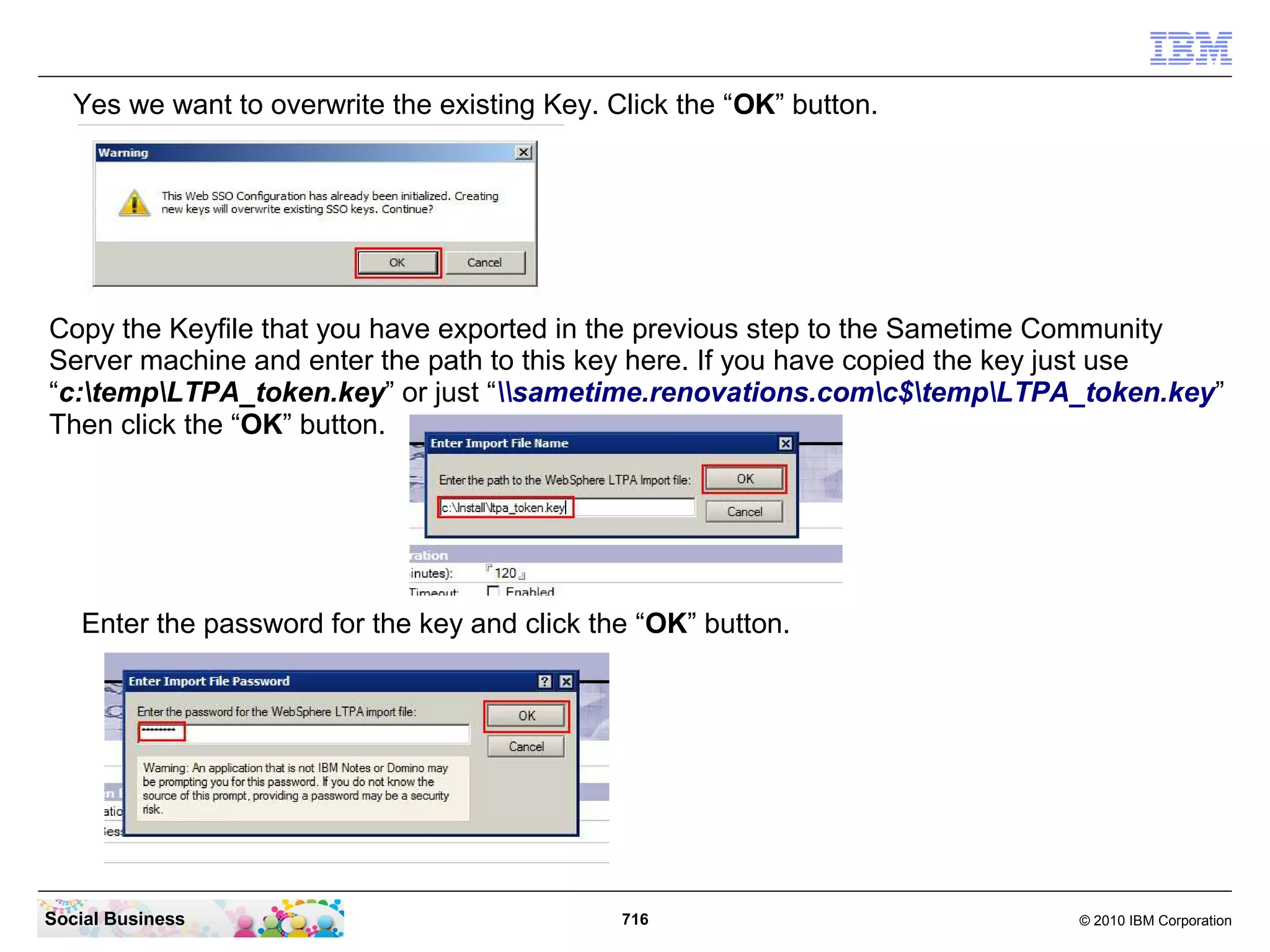 Yes we want to overwrite the existing Key. Click the “OK” button.

Copy the Keyfile that you have exported in the previous step to the Sametime Community
Server machine and enter the path to this key here. If you have copied the key just use
“c:tempLTPA_token.key” or just “sametime.renovations.comc$tempLTPA_token.key”
Then click the “OK” button.

Enter the password for the key and click the “OK” button.

Social Business

716

© 2010 IBM Corporation

 