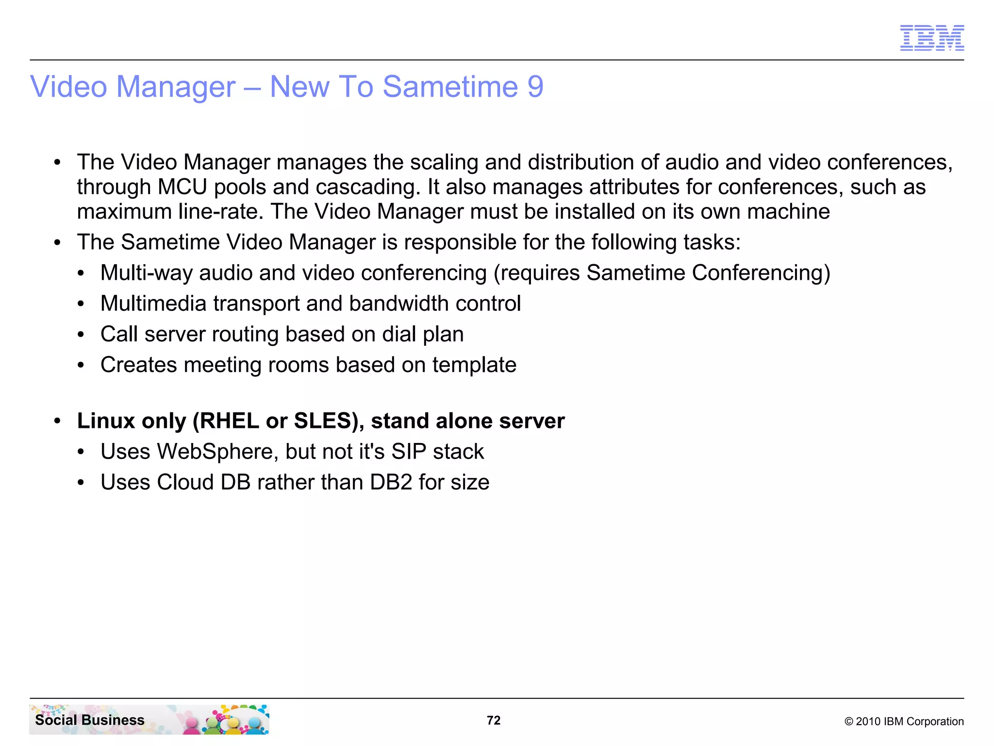 Video Manager – New To Sametime 9
●

●

●

The Video Manager manages the scaling and distribution of audio and video conferences,
through MCU pools and cascading. It also manages attributes for conferences, such as
maximum line-rate. The Video Manager must be installed on its own machine
The Sametime Video Manager is responsible for the following tasks:
●
Multi-way audio and video conferencing (requires Sametime Conferencing)
●
Multimedia transport and bandwidth control
●
Call server routing based on dial plan
●
Creates meeting rooms based on template
Linux only (RHEL or SLES), stand alone server
●
Uses WebSphere, but not it's SIP stack
●
Uses Cloud DB rather than DB2 for size

Social Business

72

© 2010 IBM Corporation

 