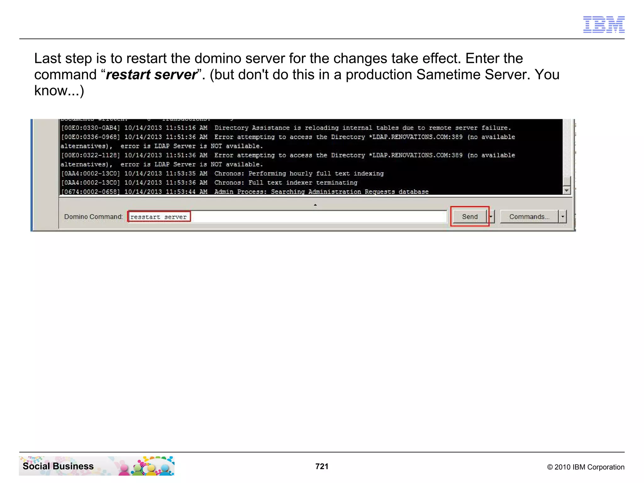 Last step is to restart the domino server for the changes take effect. Enter the
command “restart server”. (but don't do this in a production Sametime Server. You
know...)

Social Business

721

© 2010 IBM Corporation

 