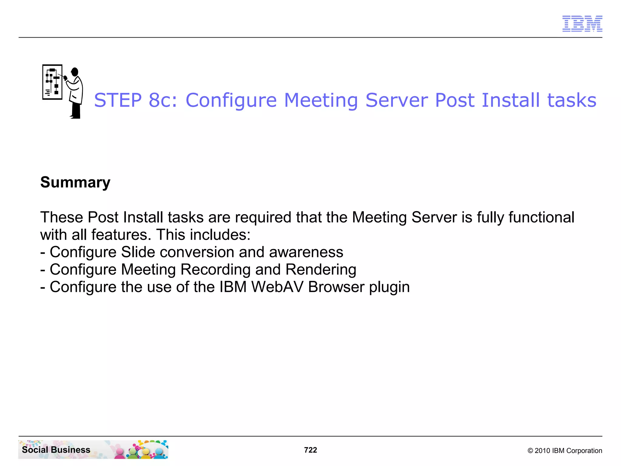 STEP 8c: Configure Meeting Server Post Install tasks

Summary
These Post Install tasks are required that the Meeting Server is fully functional
with all features. This includes:
- Configure Slide conversion and awareness
- Configure Meeting Recording and Rendering
- Configure the use of the IBM WebAV Browser plugin

Social Business

722

© 2010 IBM Corporation

 