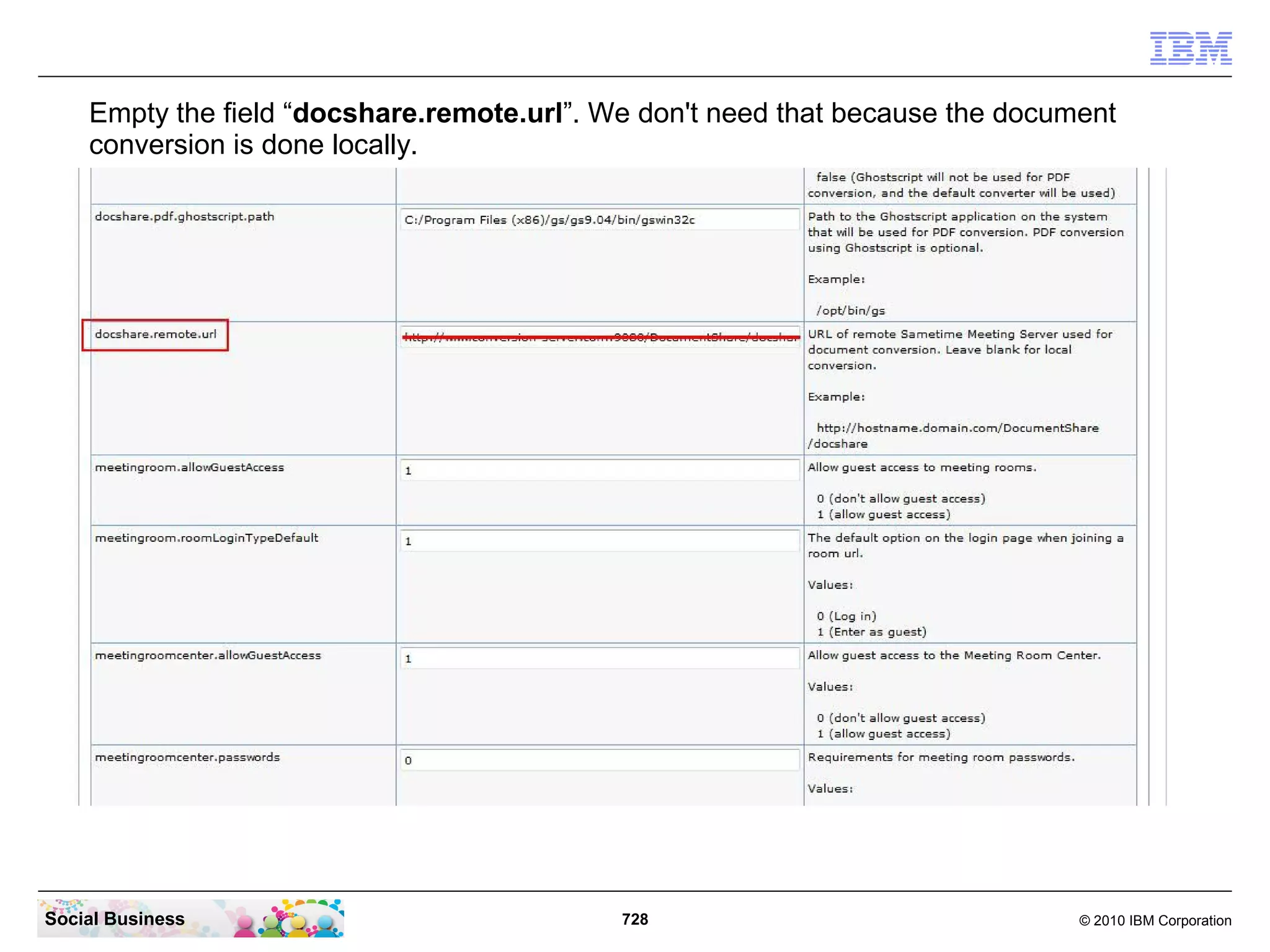 Empty the field “docshare.remote.url”. We don't need that because the document
conversion is done locally.

Social Business

728

© 2010 IBM Corporation

 