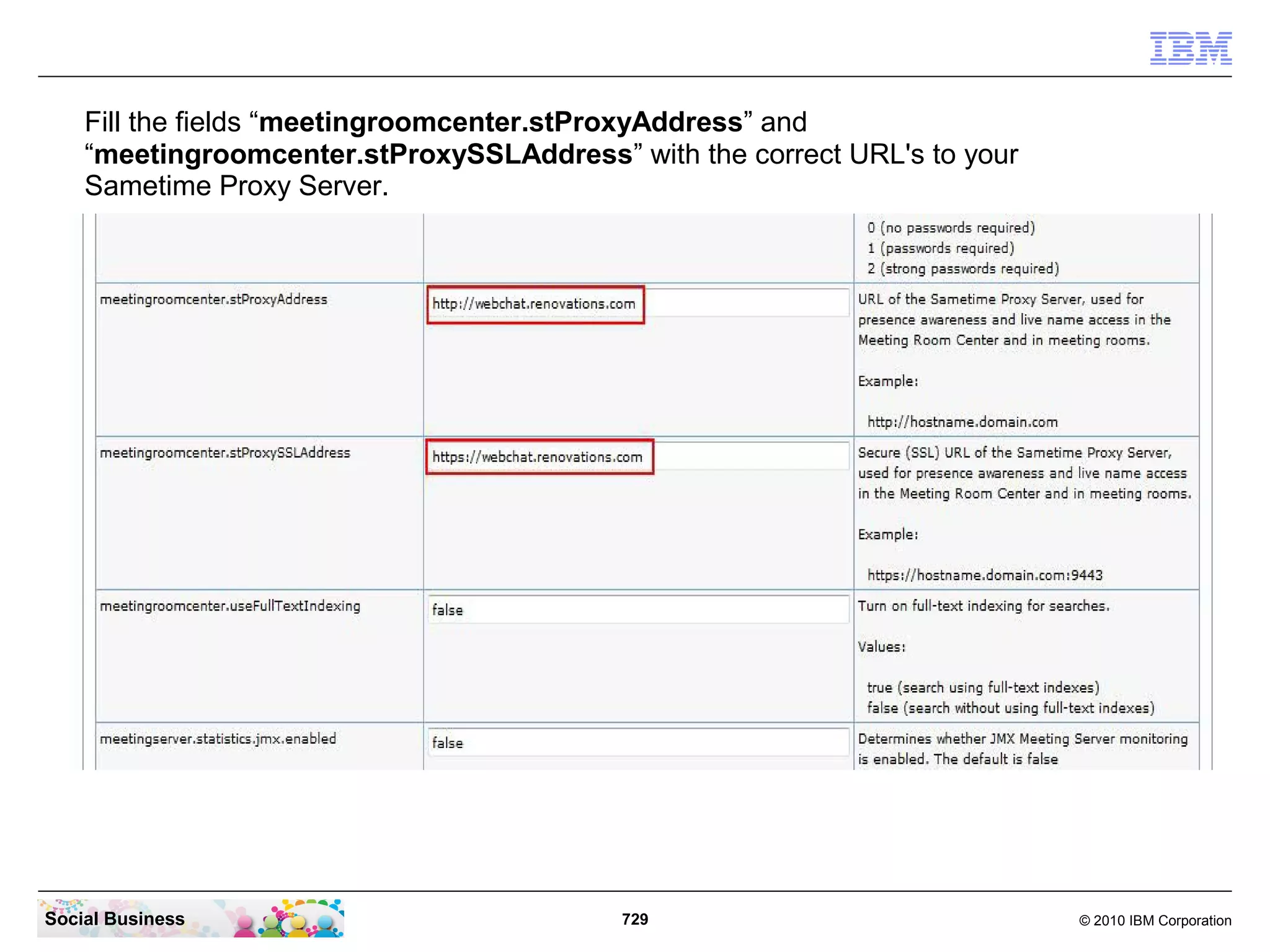 Fill the fields “meetingroomcenter.stProxyAddress” and
“meetingroomcenter.stProxySSLAddress” with the correct URL's to your
Sametime Proxy Server.

Social Business

729

© 2010 IBM Corporation

 