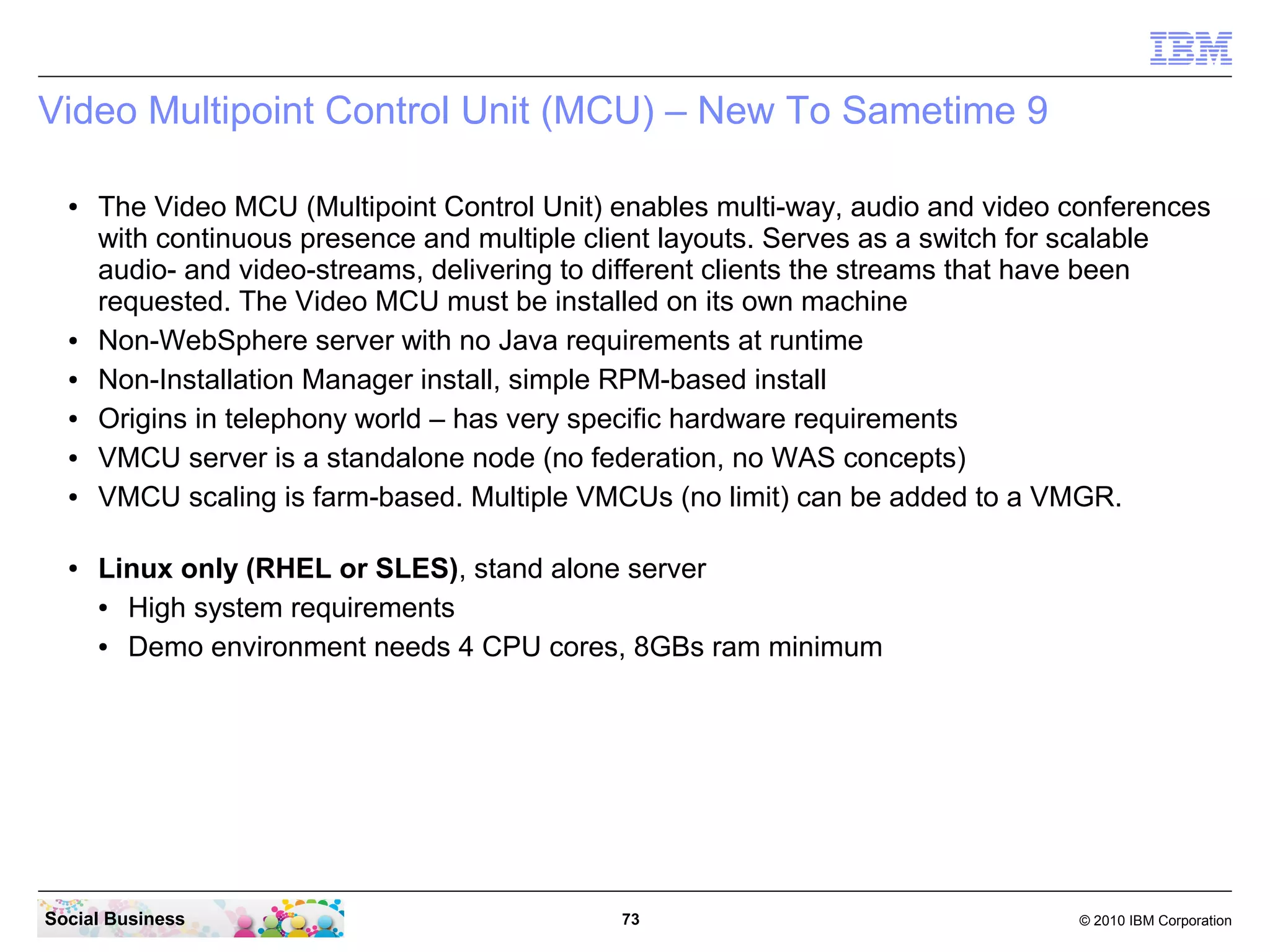Video Multipoint Control Unit (MCU) – New To Sametime 9
●

●
●
●
●
●

●

The Video MCU (Multipoint Control Unit) enables multi-way, audio and video conferences
with continuous presence and multiple client layouts. Serves as a switch for scalable
audio- and video-streams, delivering to different clients the streams that have been
requested. The Video MCU must be installed on its own machine
Non-WebSphere server with no Java requirements at runtime
Non-Installation Manager install, simple RPM-based install
Origins in telephony world – has very specific hardware requirements
VMCU server is a standalone node (no federation, no WAS concepts)
VMCU scaling is farm-based. Multiple VMCUs (no limit) can be added to a VMGR.
Linux only (RHEL or SLES), stand alone server
●
High system requirements
●
Demo environment needs 4 CPU cores, 8GBs ram minimum

Social Business

73

© 2010 IBM Corporation

 