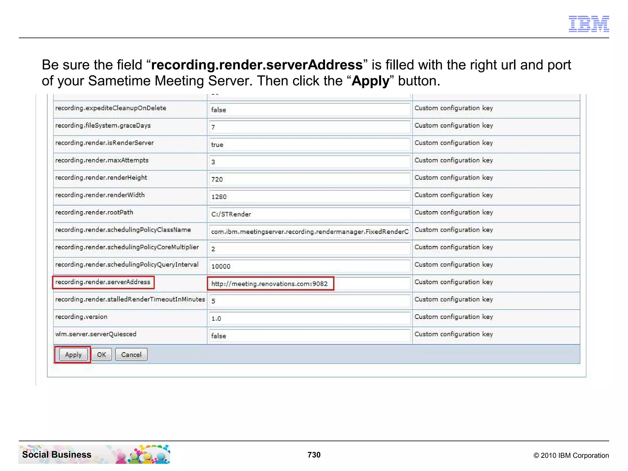 Be sure the field “recording.render.serverAddress” is filled with the right url and port
of your Sametime Meeting Server. Then click the “Apply” button.

Social Business

730

© 2010 IBM Corporation

 