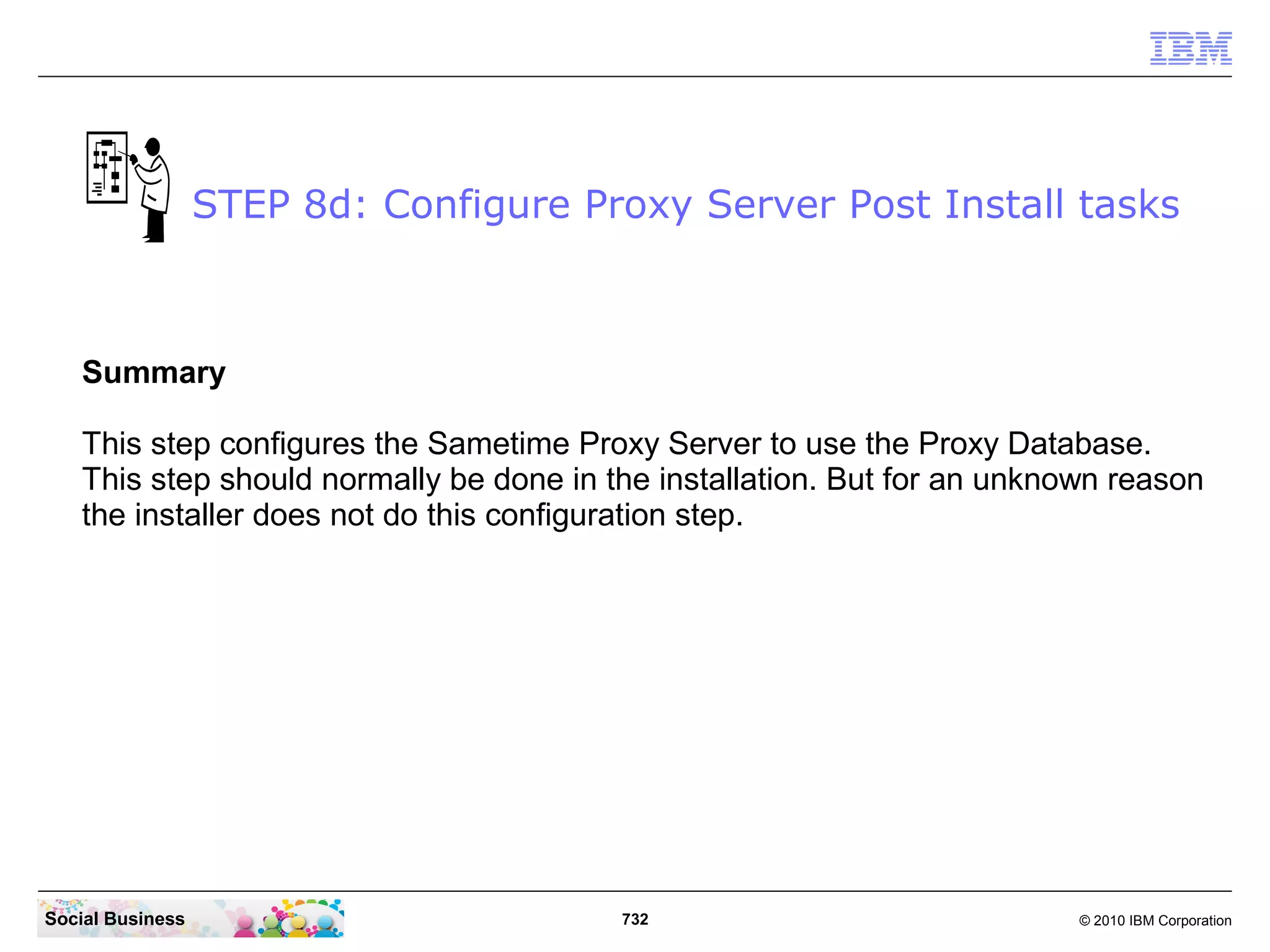 STEP 8d: Configure Proxy Server Post Install tasks

Summary
This step configures the Sametime Proxy Server to use the Proxy Database.
This step should normally be done in the installation. But for an unknown reason
the installer does not do this configuration step.

Social Business

732

© 2010 IBM Corporation

 
