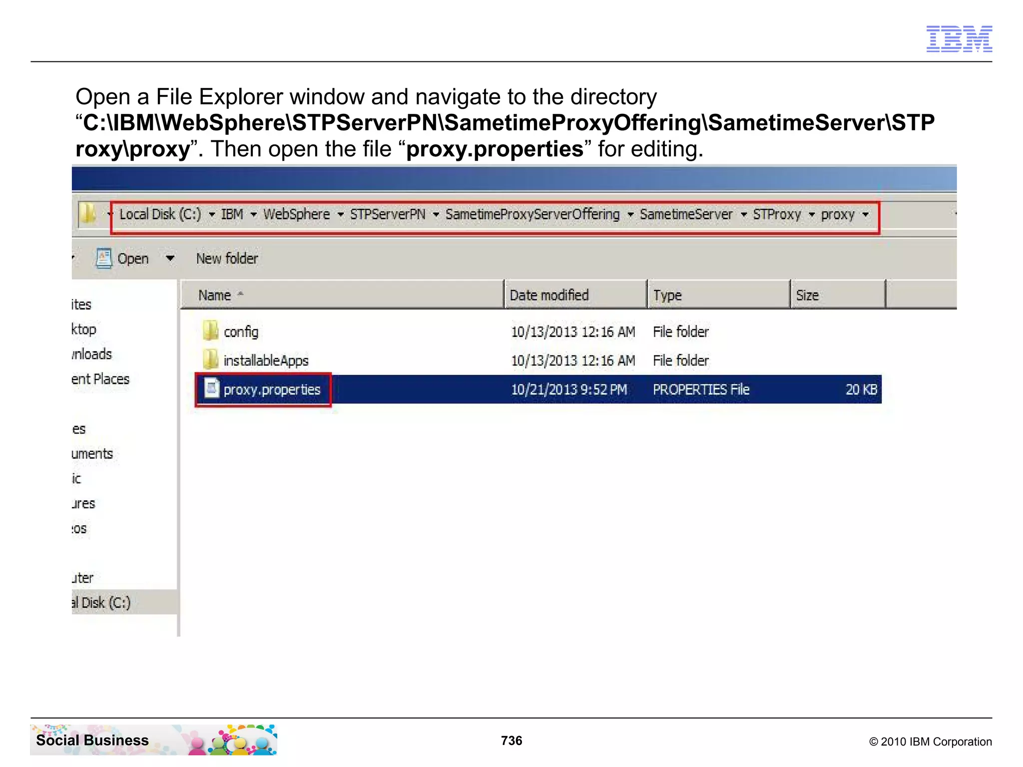 Open a File Explorer window and navigate to the directory
“C:IBMWebSphereSTPServerPNSametimeProxyOfferingSametimeServerSTP
roxyproxy”. Then open the file “proxy.properties” for editing.

Social Business

736

© 2010 IBM Corporation

 