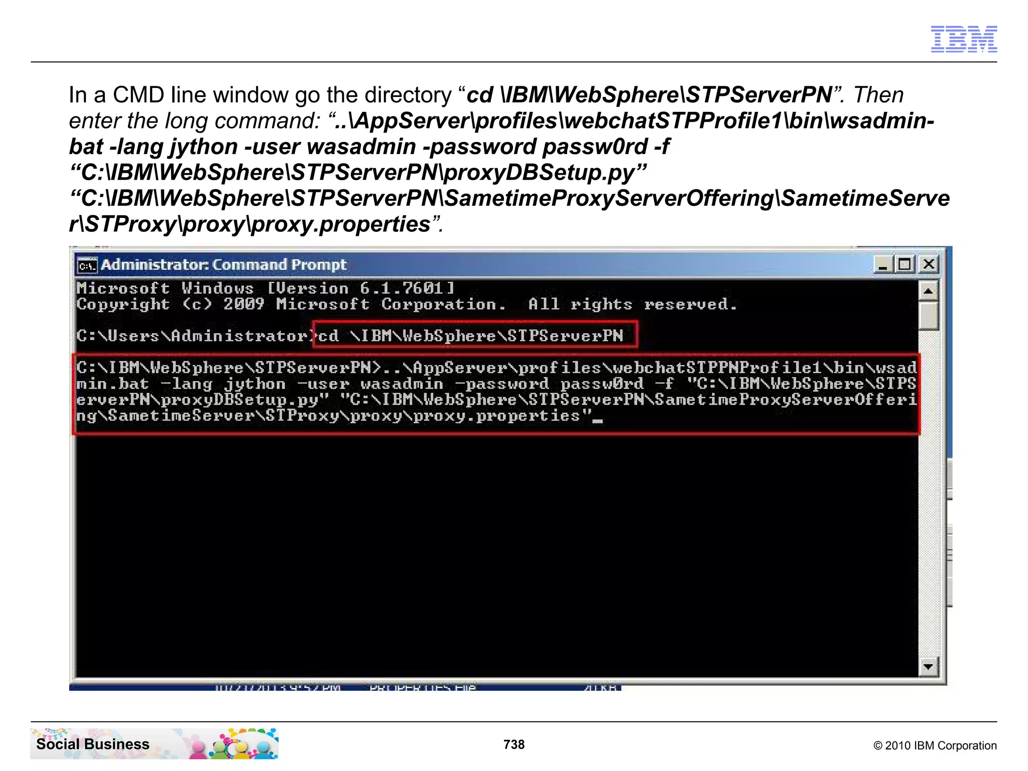 In a CMD line window go the directory “cd IBMWebSphereSTPServerPN”. Then
enter the long command: “..AppServerprofileswebchatSTPProfile1binwsadminbat -lang jython -user wasadmin -password passw0rd -f
“C:IBMWebSphereSTPServerPNproxyDBSetup.py”
“C:IBMWebSphereSTPServerPNSametimeProxyServerOfferingSametimeServe
rSTProxyproxyproxy.properties”.

Social Business

738

© 2010 IBM Corporation

 