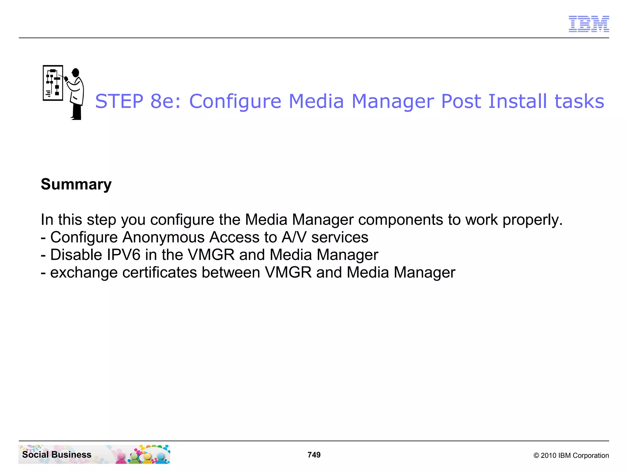 STEP 8e: Configure Media Manager Post Install tasks

Summary
In this step you configure the Media Manager components to work properly.
- Configure Anonymous Access to A/V services
- Disable IPV6 in the VMGR and Media Manager
- exchange certificates between VMGR and Media Manager

Social Business

749

© 2010 IBM Corporation

 