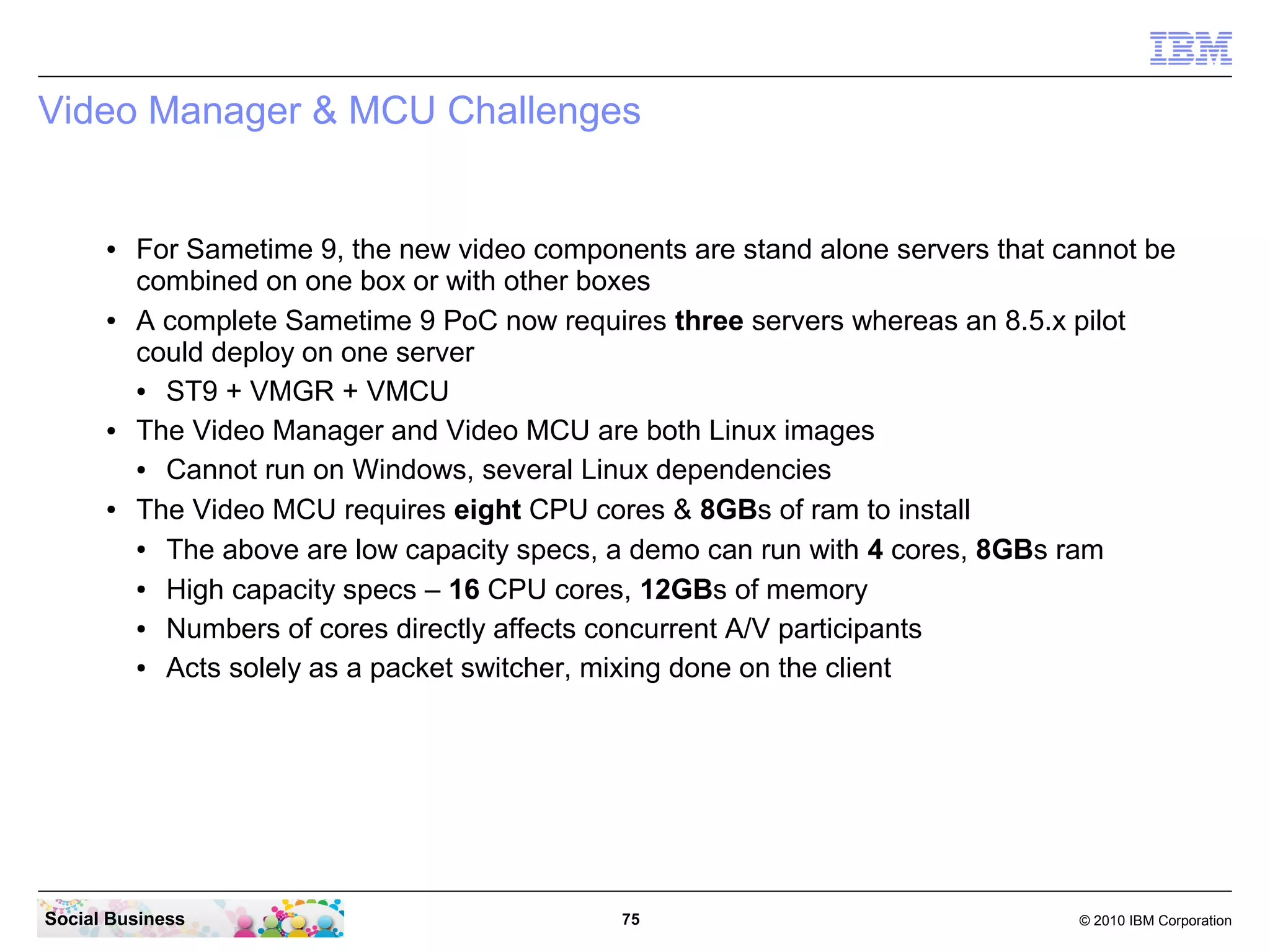 Video Manager & MCU Challenges

●

●

●

●

For Sametime 9, the new video components are stand alone servers that cannot be
combined on one box or with other boxes
A complete Sametime 9 PoC now requires three servers whereas an 8.5.x pilot
could deploy on one server
●
ST9 + VMGR + VMCU
The Video Manager and Video MCU are both Linux images
●
Cannot run on Windows, several Linux dependencies
The Video MCU requires eight CPU cores & 8GBs of ram to install
●
The above are low capacity specs, a demo can run with 4 cores, 8GBs ram
●
High capacity specs – 16 CPU cores, 12GBs of memory
●
Numbers of cores directly affects concurrent A/V participants
●
Acts solely as a packet switcher, mixing done on the client

Social Business

75

© 2010 IBM Corporation

 