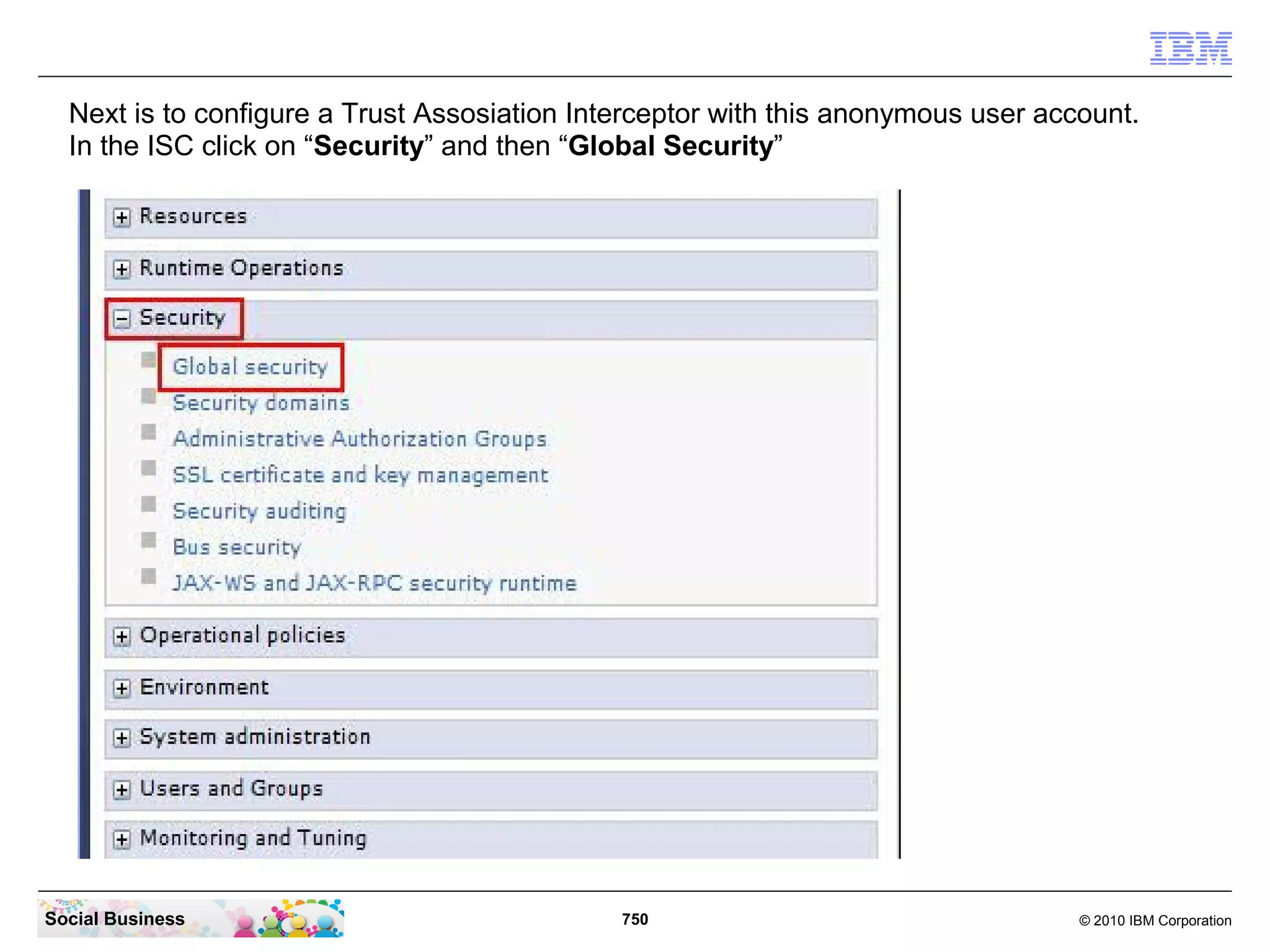 Next is to configure a Trust Assosiation Interceptor with this anonymous user account.
In the ISC click on “Security” and then “Global Security”

Social Business

750

© 2010 IBM Corporation

 