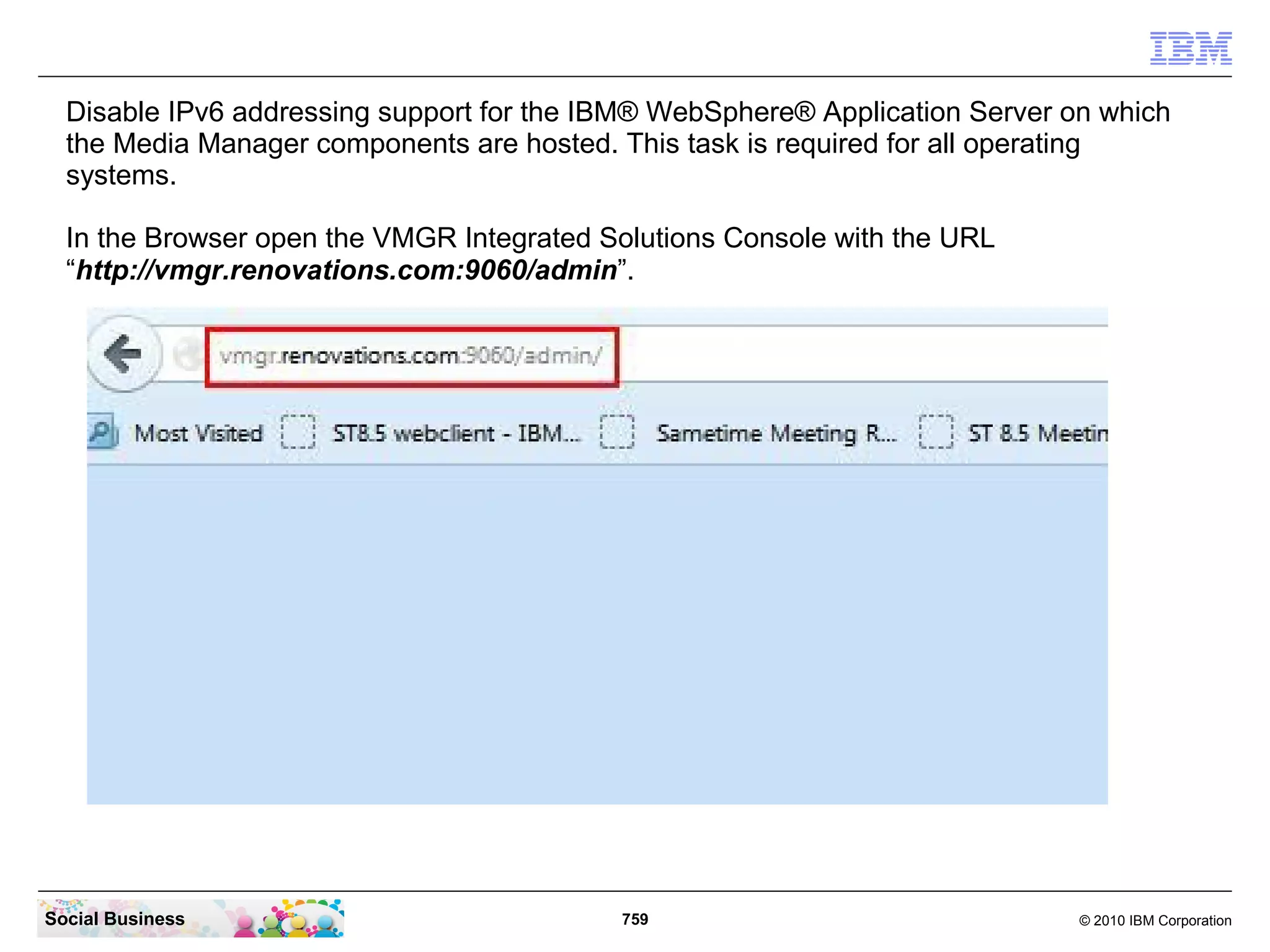 Disable IPv6 addressing support for the IBM® WebSphere® Application Server on which
the Media Manager components are hosted. This task is required for all operating
systems.
In the Browser open the VMGR Integrated Solutions Console with the URL
“http://vmgr.renovations.com:9060/admin”.

Social Business

759

© 2010 IBM Corporation

 