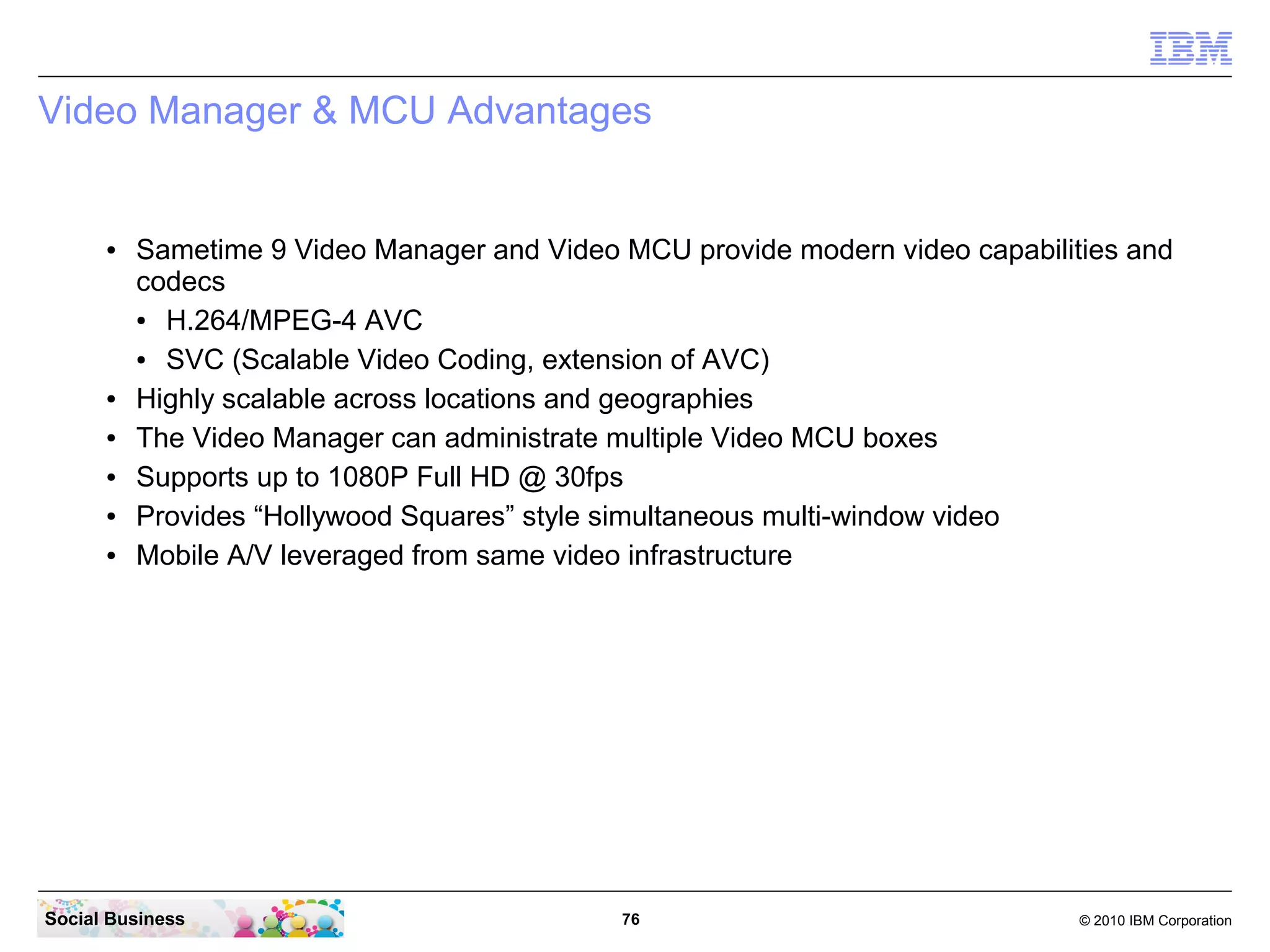 Video Manager & MCU Advantages

●

●
●
●
●
●

Sametime 9 Video Manager and Video MCU provide modern video capabilities and
codecs
●
H.264/MPEG-4 AVC
●
SVC (Scalable Video Coding, extension of AVC)
Highly scalable across locations and geographies
The Video Manager can administrate multiple Video MCU boxes
Supports up to 1080P Full HD @ 30fps
Provides “Hollywood Squares” style simultaneous multi-window video
Mobile A/V leveraged from same video infrastructure

Social Business

76

© 2010 IBM Corporation

 