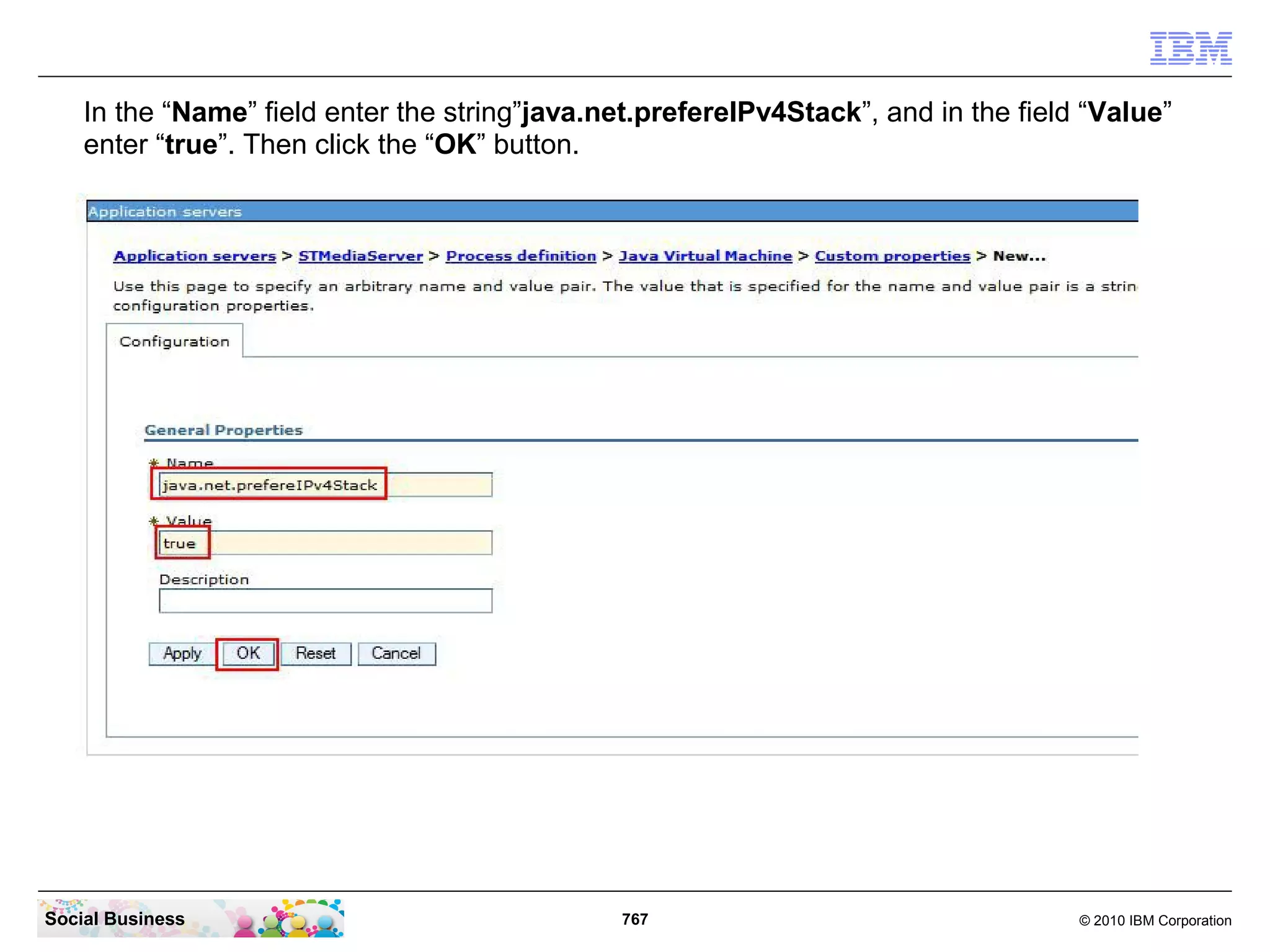 In the “Name” field enter the string”java.net.prefereIPv4Stack”, and in the field “Value”
enter “true”. Then click the “OK” button.

Social Business

767

© 2010 IBM Corporation

 