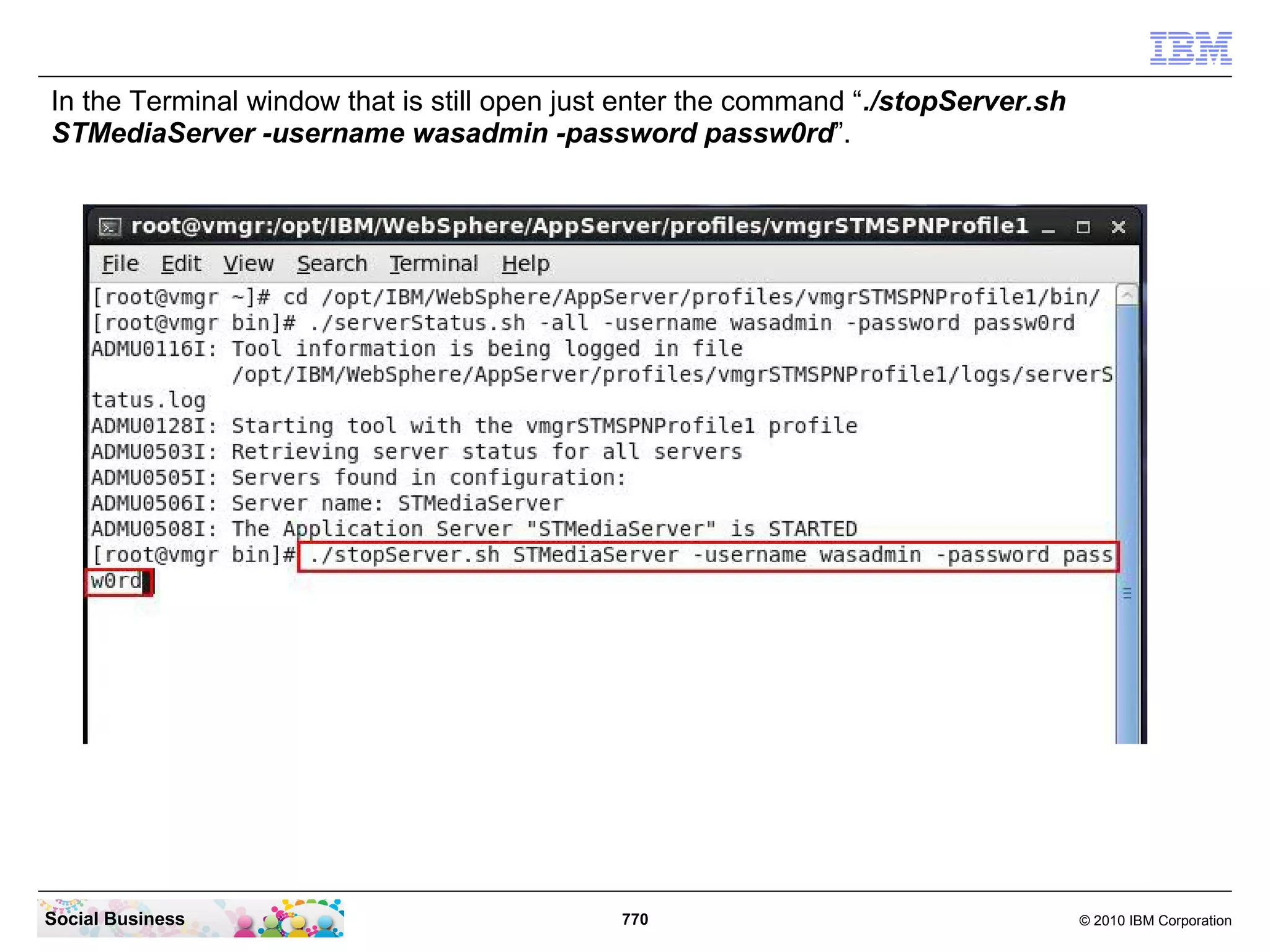 In the Terminal window that is still open just enter the command “./stopServer.sh
STMediaServer -username wasadmin -password passw0rd”.

Social Business

770

© 2010 IBM Corporation

 