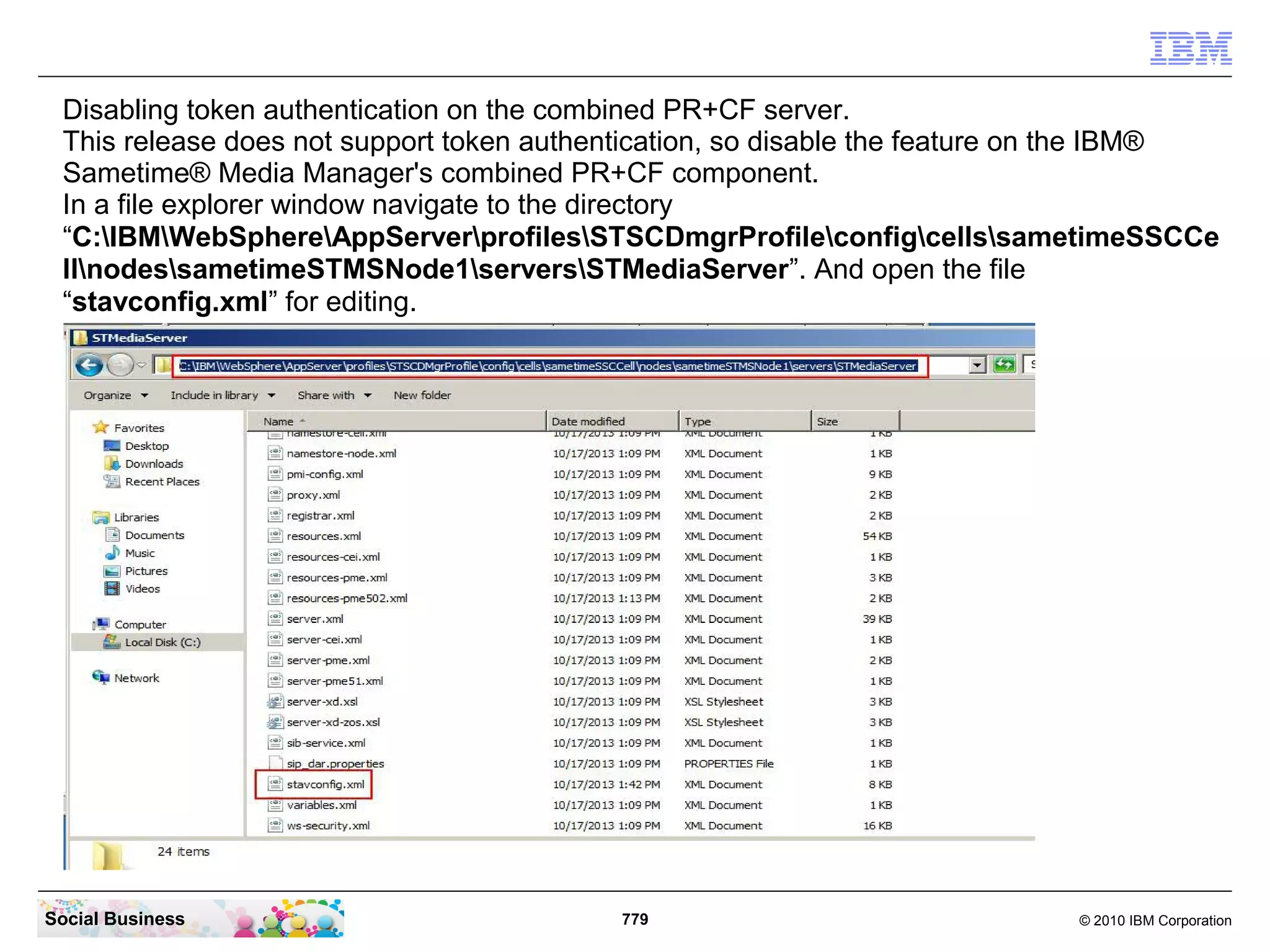 Disabling token authentication on the combined PR+CF server.
This release does not support token authentication, so disable the feature on the IBM®
Sametime® Media Manager's combined PR+CF component.
In a file explorer window navigate to the directory
“C:IBMWebSphereAppServerprofilesSTSCDmgrProfileconfigcellssametimeSSCCe
llnodessametimeSTMSNode1serversSTMediaServer”. And open the file
“stavconfig.xml” for editing.

Social Business

779

© 2010 IBM Corporation

 