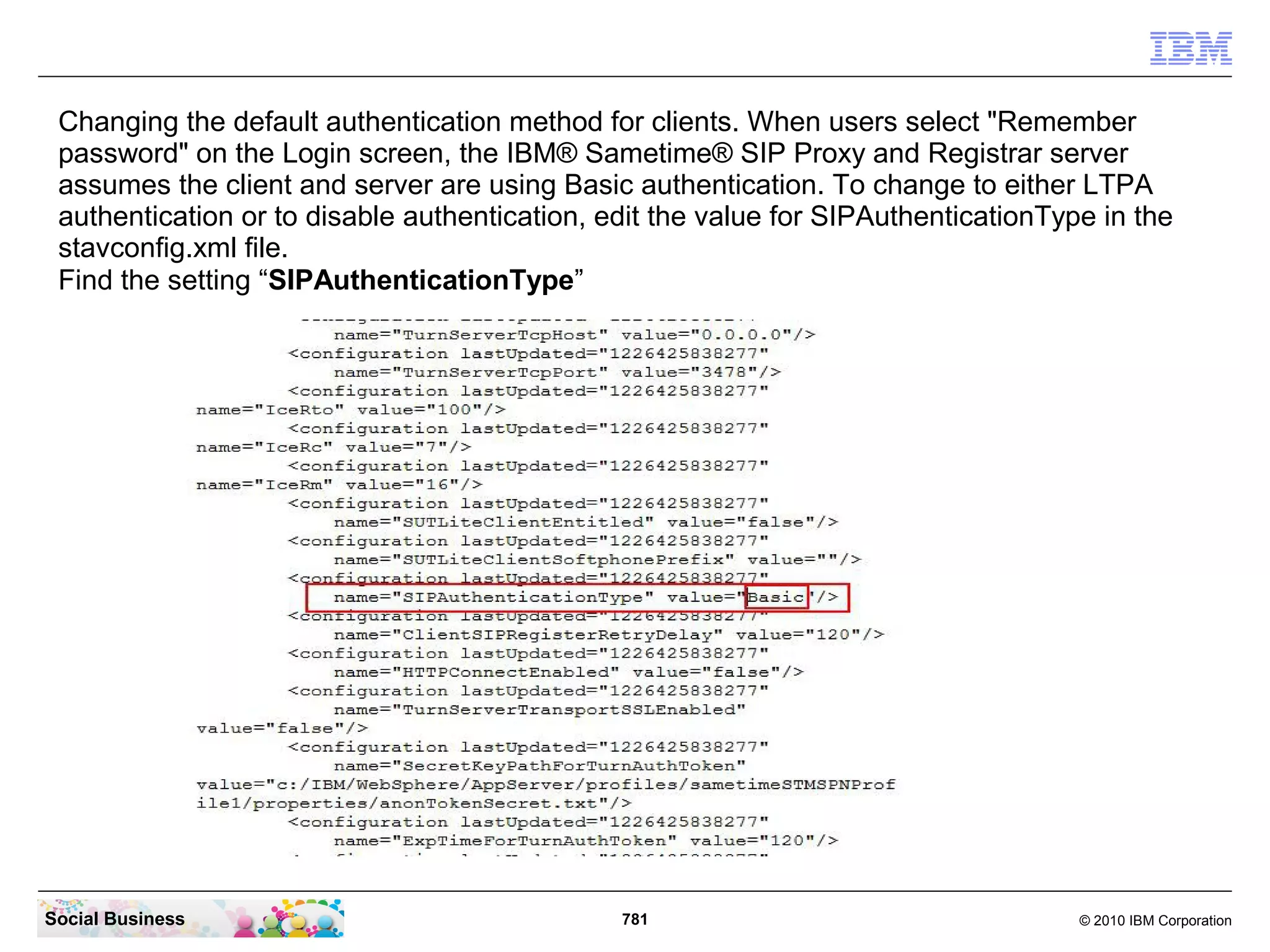 Changing the default authentication method for clients. When users select "Remember
password" on the Login screen, the IBM® Sametime® SIP Proxy and Registrar server
assumes the client and server are using Basic authentication. To change to either LTPA
authentication or to disable authentication, edit the value for SIPAuthenticationType in the
stavconfig.xml file.
Find the setting “SIPAuthenticationType”

Social Business

781

© 2010 IBM Corporation

 