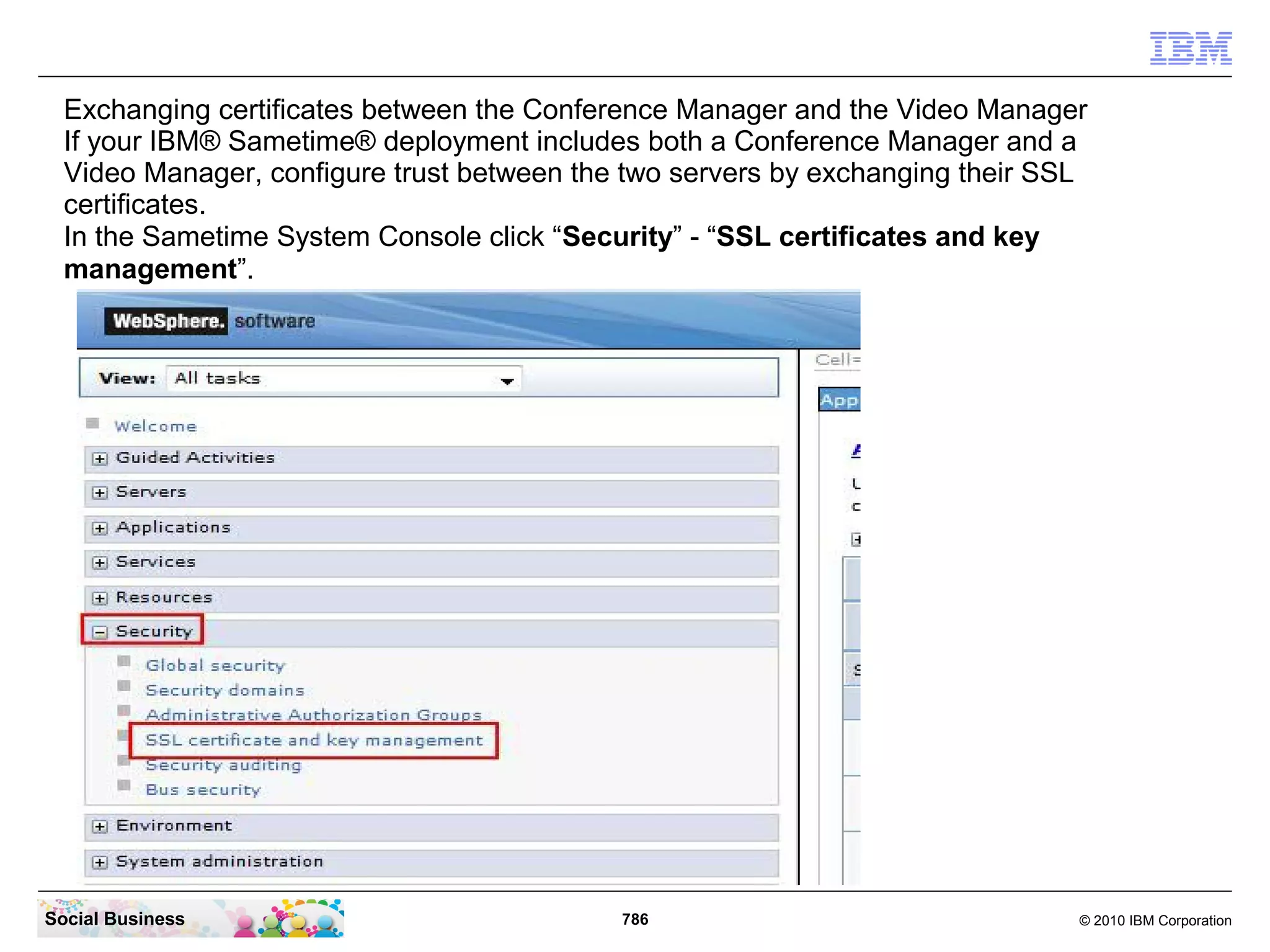 Exchanging certificates between the Conference Manager and the Video Manager
If your IBM® Sametime® deployment includes both a Conference Manager and a
Video Manager, configure trust between the two servers by exchanging their SSL
certificates.
In the Sametime System Console click “Security” - “SSL certificates and key
management”.

Social Business

786

© 2010 IBM Corporation

 