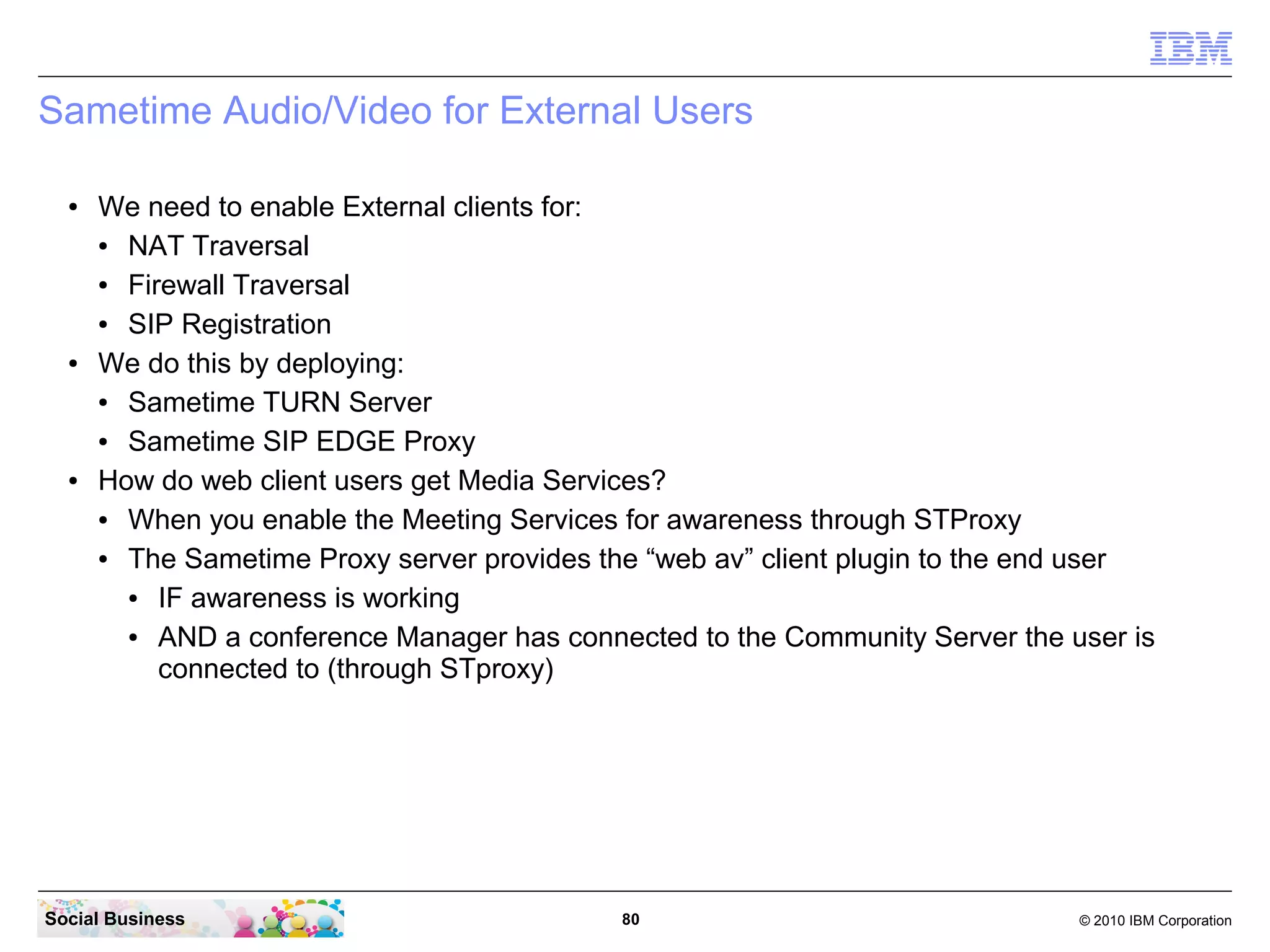 Sametime Audio/Video for External Users
●

●

●

We need to enable External clients for:
●
NAT Traversal
●
Firewall Traversal
●
SIP Registration
We do this by deploying:
●
Sametime TURN Server
●
Sametime SIP EDGE Proxy
How do web client users get Media Services?
●
When you enable the Meeting Services for awareness through STProxy
●
The Sametime Proxy server provides the “web av” client plugin to the end user
●
IF awareness is working
●
AND a conference Manager has connected to the Community Server the user is
connected to (through STproxy)

Social Business

80

© 2010 IBM Corporation

 