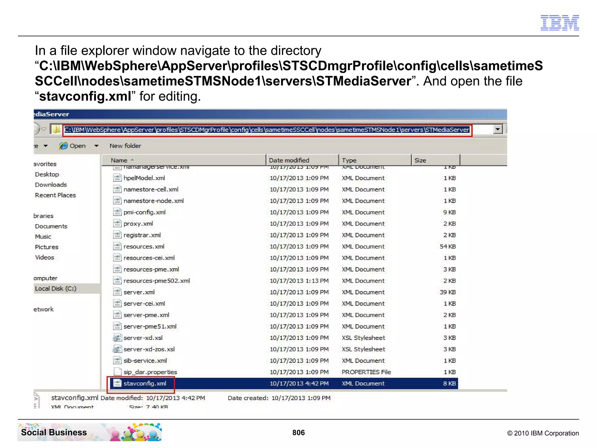 In a file explorer window navigate to the directory
“C:IBMWebSphereAppServerprofilesSTSCDmgrProfileconfigcellssametimeS
SCCellnodessametimeSTMSNode1serversSTMediaServer”. And open the file
“stavconfig.xml” for editing.

Social Business

806

© 2010 IBM Corporation

 