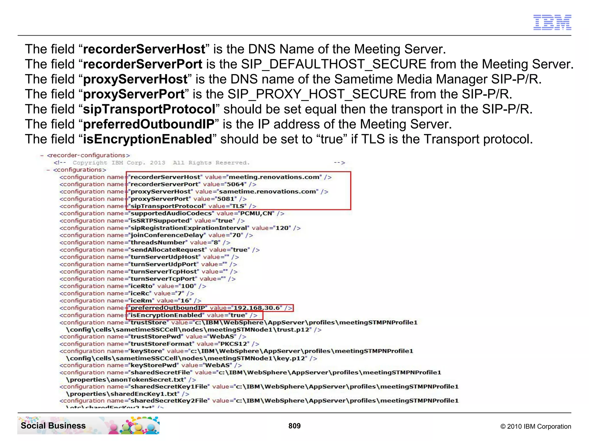 The field “recorderServerHost” is the DNS Name of the Meeting Server.
The field “recorderServerPort is the SIP_DEFAULTHOST_SECURE from the Meeting Server.
The field “proxyServerHost” is the DNS name of the Sametime Media Manager SIP-P/R.
The field “proxyServerPort” is the SIP_PROXY_HOST_SECURE from the SIP-P/R.
The field “sipTransportProtocol” should be set equal then the transport in the SIP-P/R.
The field “preferredOutboundIP” is the IP address of the Meeting Server.
The field “isEncryptionEnabled” should be set to “true” if TLS is the Transport protocol.

Social Business

809

© 2010 IBM Corporation

 
