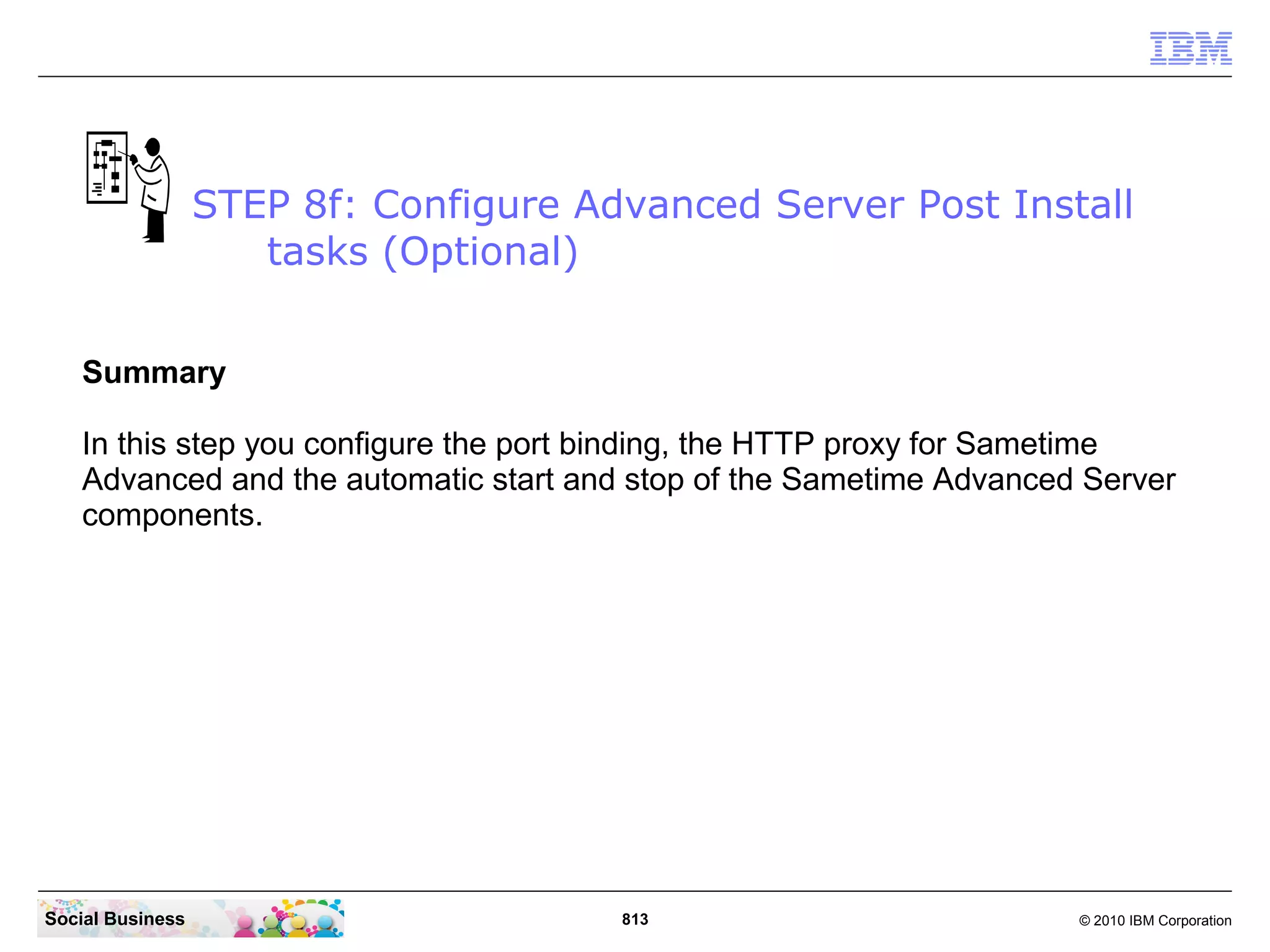 STEP 8f: Configure Advanced Server Post Install
tasks (Optional)
Summary
In this step you configure the port binding, the HTTP proxy for Sametime
Advanced and the automatic start and stop of the Sametime Advanced Server
components.

Social Business

813

© 2010 IBM Corporation

 