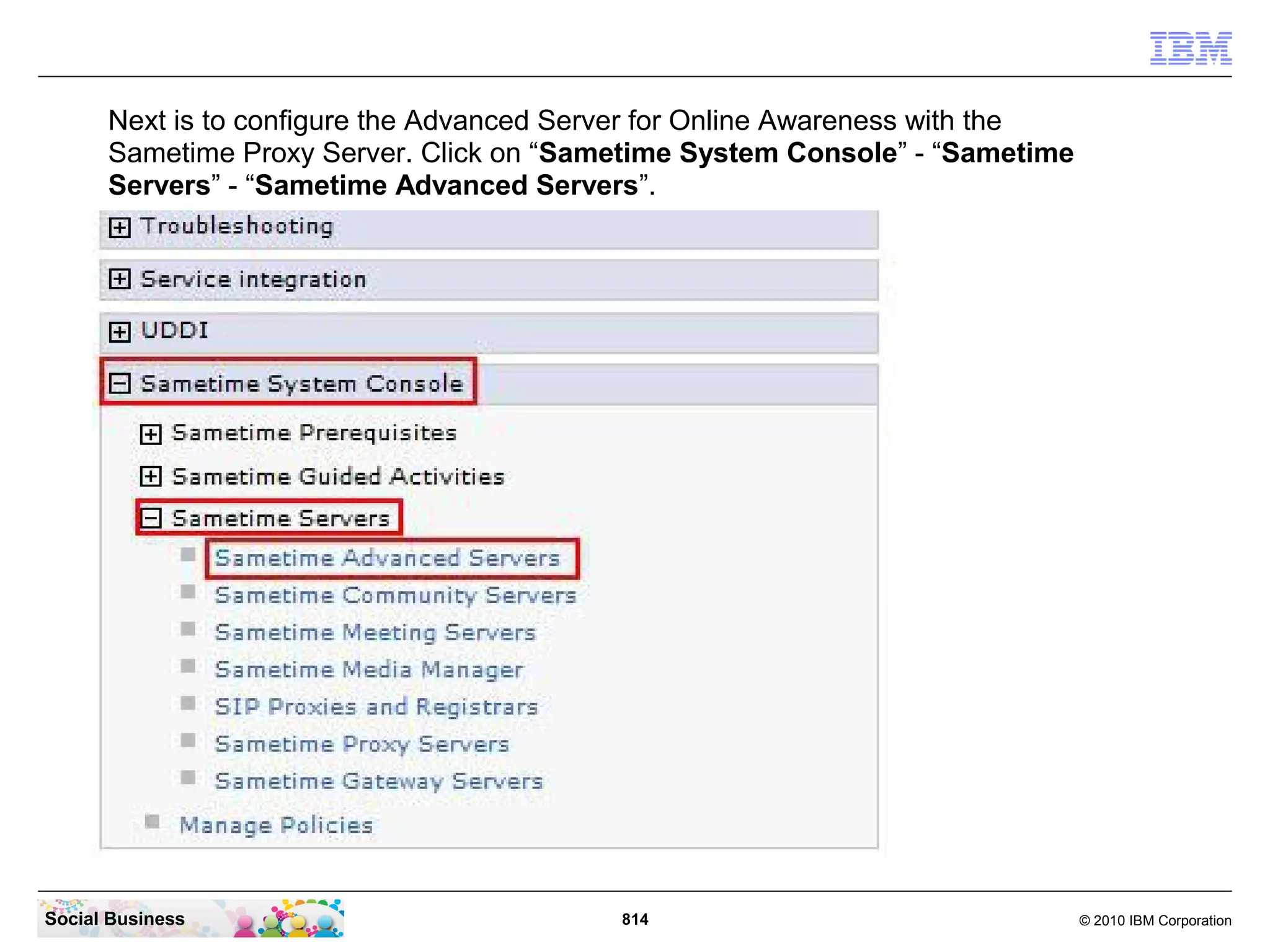 Next is to configure the Advanced Server for Online Awareness with the
Sametime Proxy Server. Click on “Sametime System Console” - “Sametime
Servers” - “Sametime Advanced Servers”.

Social Business

814

© 2010 IBM Corporation

 