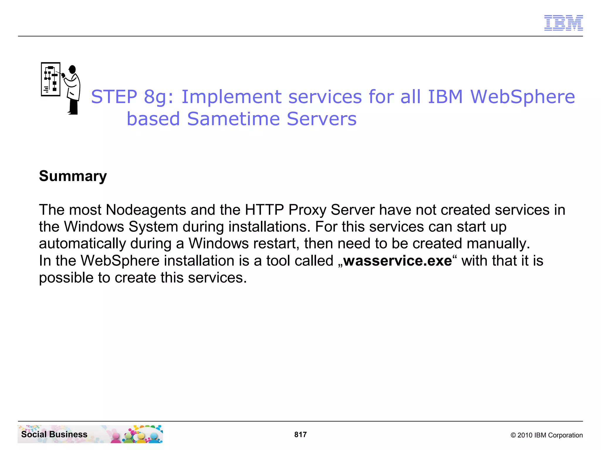 STEP 8g: Implement services for all IBM WebSphere
based Sametime Servers
Summary
The most Nodeagents and the HTTP Proxy Server have not created services in
the Windows System during installations. For this services can start up
automatically during a Windows restart, then need to be created manually.
In the WebSphere installation is a tool called „wasservice.exe“ with that it is
possible to create this services.

Social Business

817

© 2010 IBM Corporation

 
