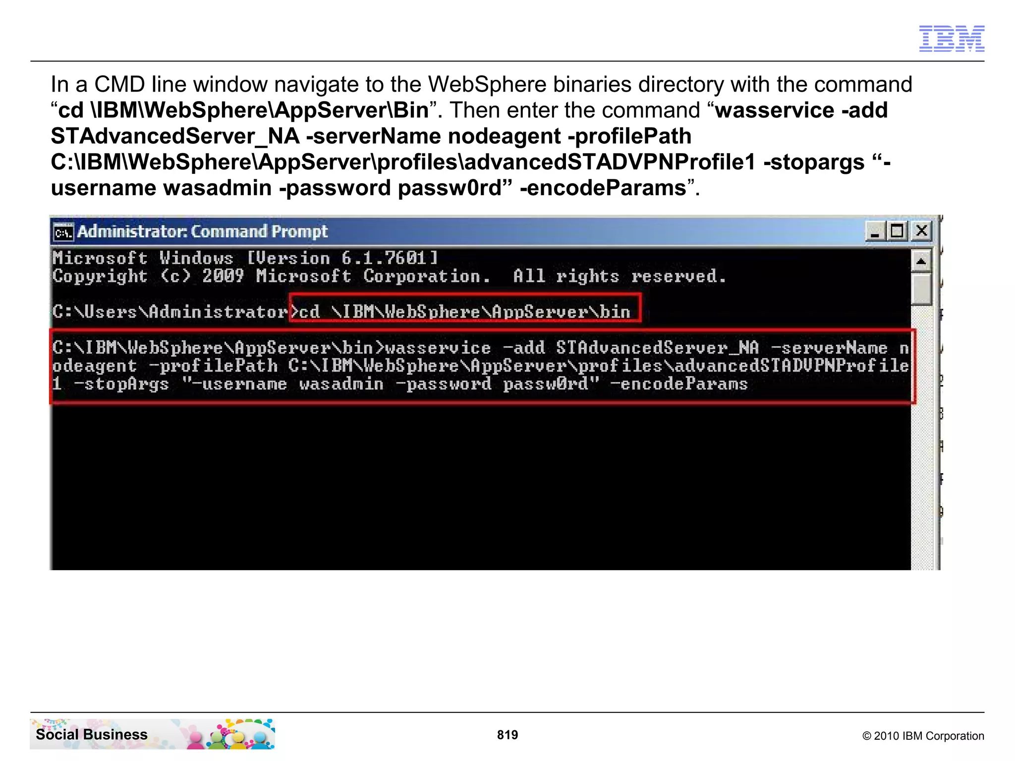 In a CMD line window navigate to the WebSphere binaries directory with the command
“cd IBMWebSphereAppServerBin”. Then enter the command “wasservice -add
STAdvancedServer_NA -serverName nodeagent -profilePath
C:IBMWebSphereAppServerprofilesadvancedSTADVPNProfile1 -stopargs “username wasadmin -password passw0rd” -encodeParams”.

Social Business

819

© 2010 IBM Corporation

 