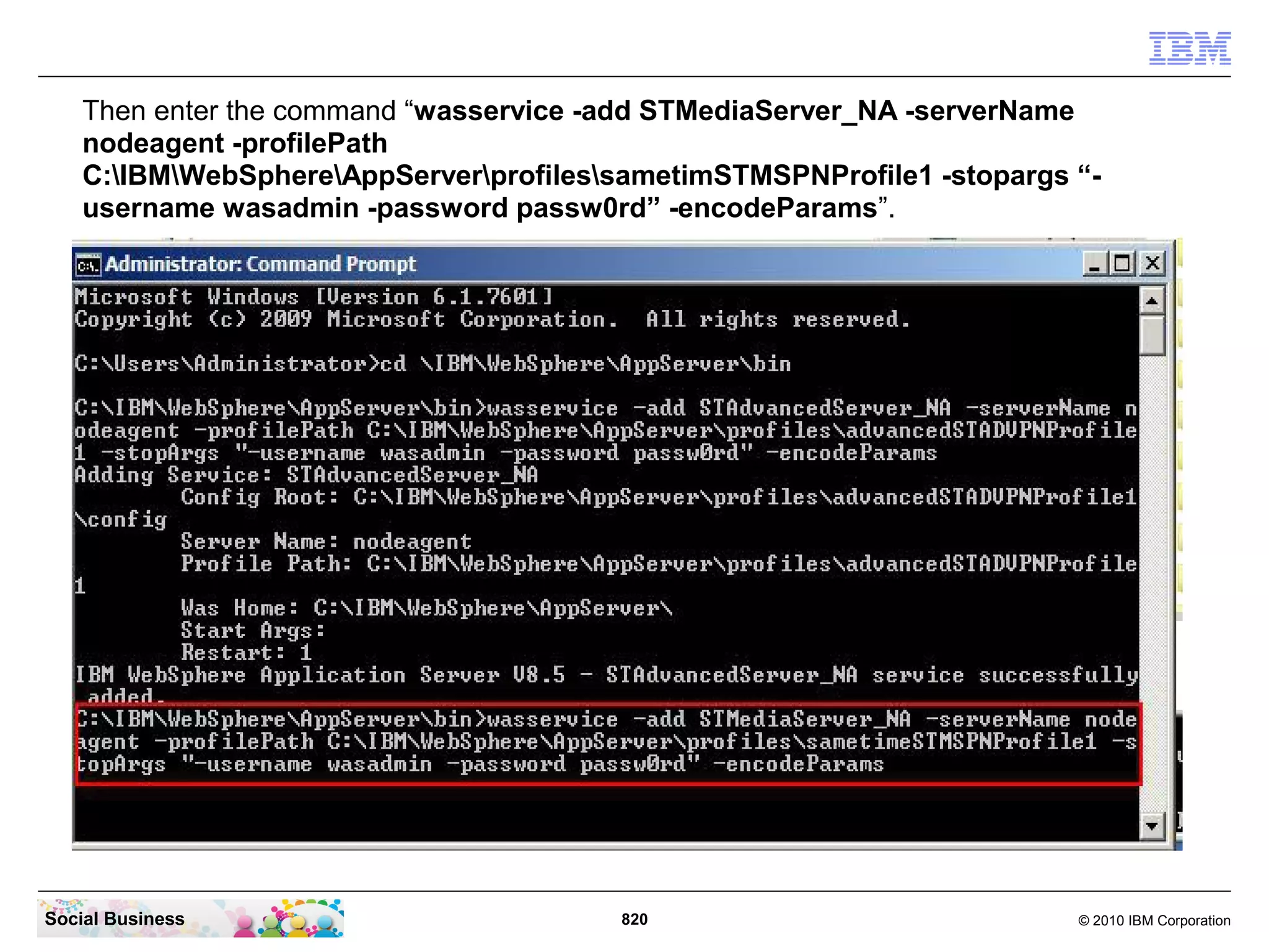Then enter the command “wasservice -add STMediaServer_NA -serverName
nodeagent -profilePath
C:IBMWebSphereAppServerprofilessametimSTMSPNProfile1 -stopargs “username wasadmin -password passw0rd” -encodeParams”.

Social Business

820

© 2010 IBM Corporation

 