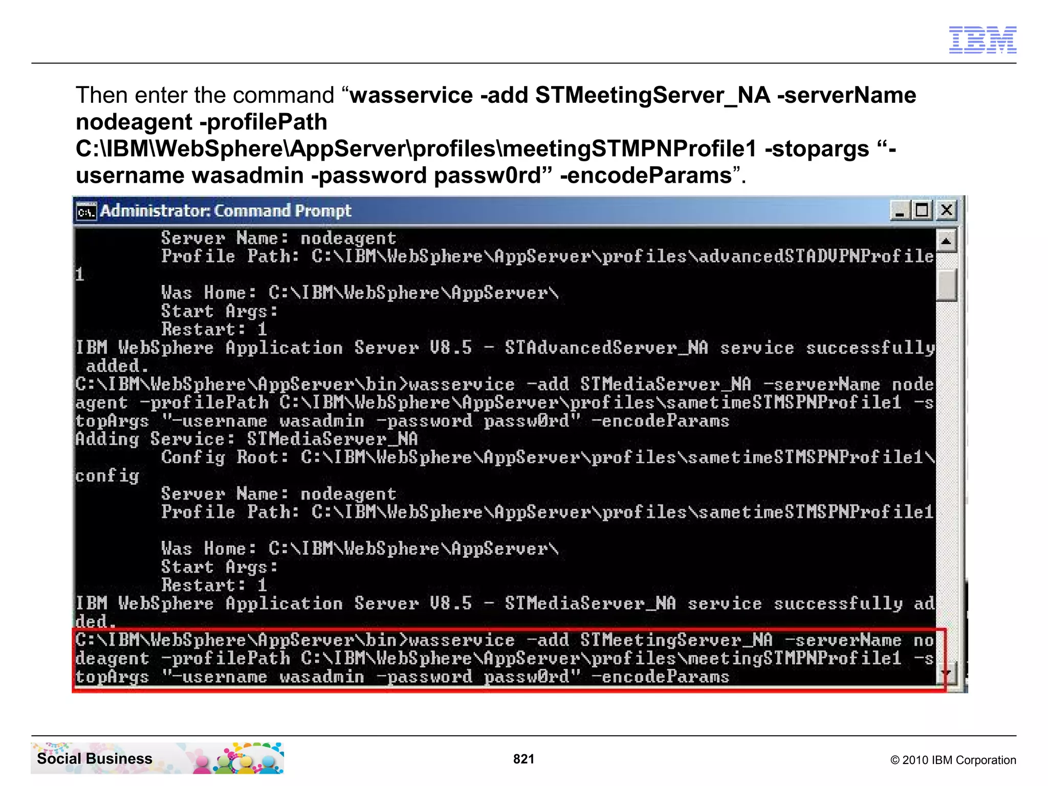 Then enter the command “wasservice -add STMeetingServer_NA -serverName
nodeagent -profilePath
C:IBMWebSphereAppServerprofilesmeetingSTMPNProfile1 -stopargs “username wasadmin -password passw0rd” -encodeParams”.

Social Business

821

© 2010 IBM Corporation

 