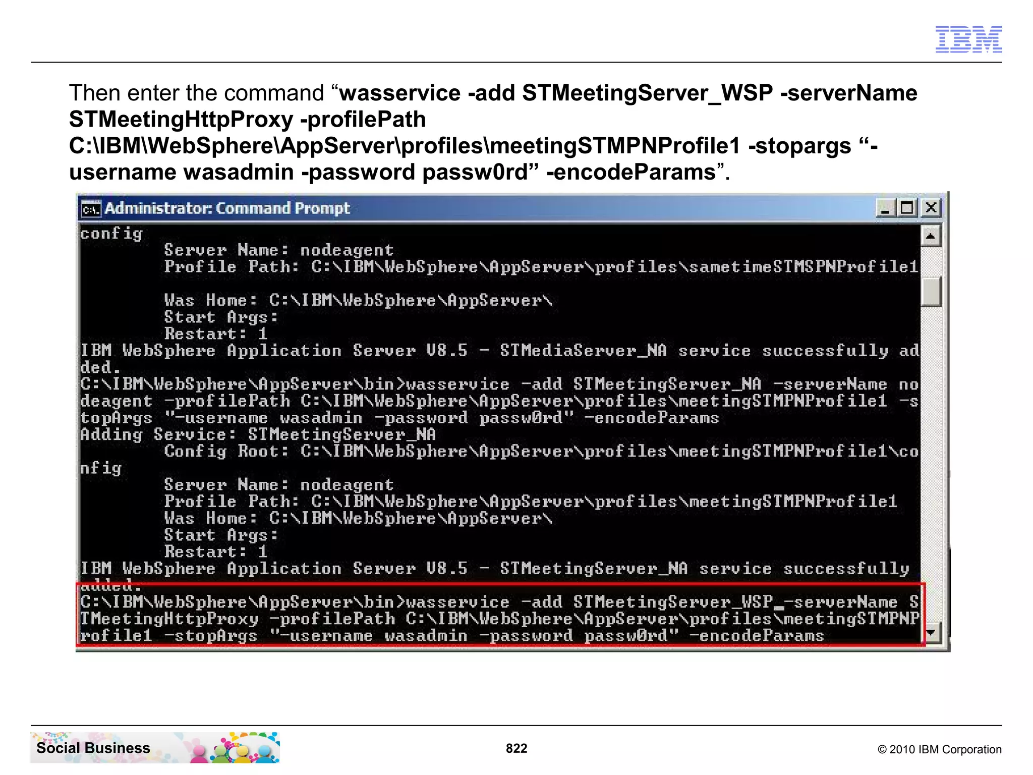 Then enter the command “wasservice -add STMeetingServer_WSP -serverName
STMeetingHttpProxy -profilePath
C:IBMWebSphereAppServerprofilesmeetingSTMPNProfile1 -stopargs “username wasadmin -password passw0rd” -encodeParams”.

Social Business

822

© 2010 IBM Corporation

 