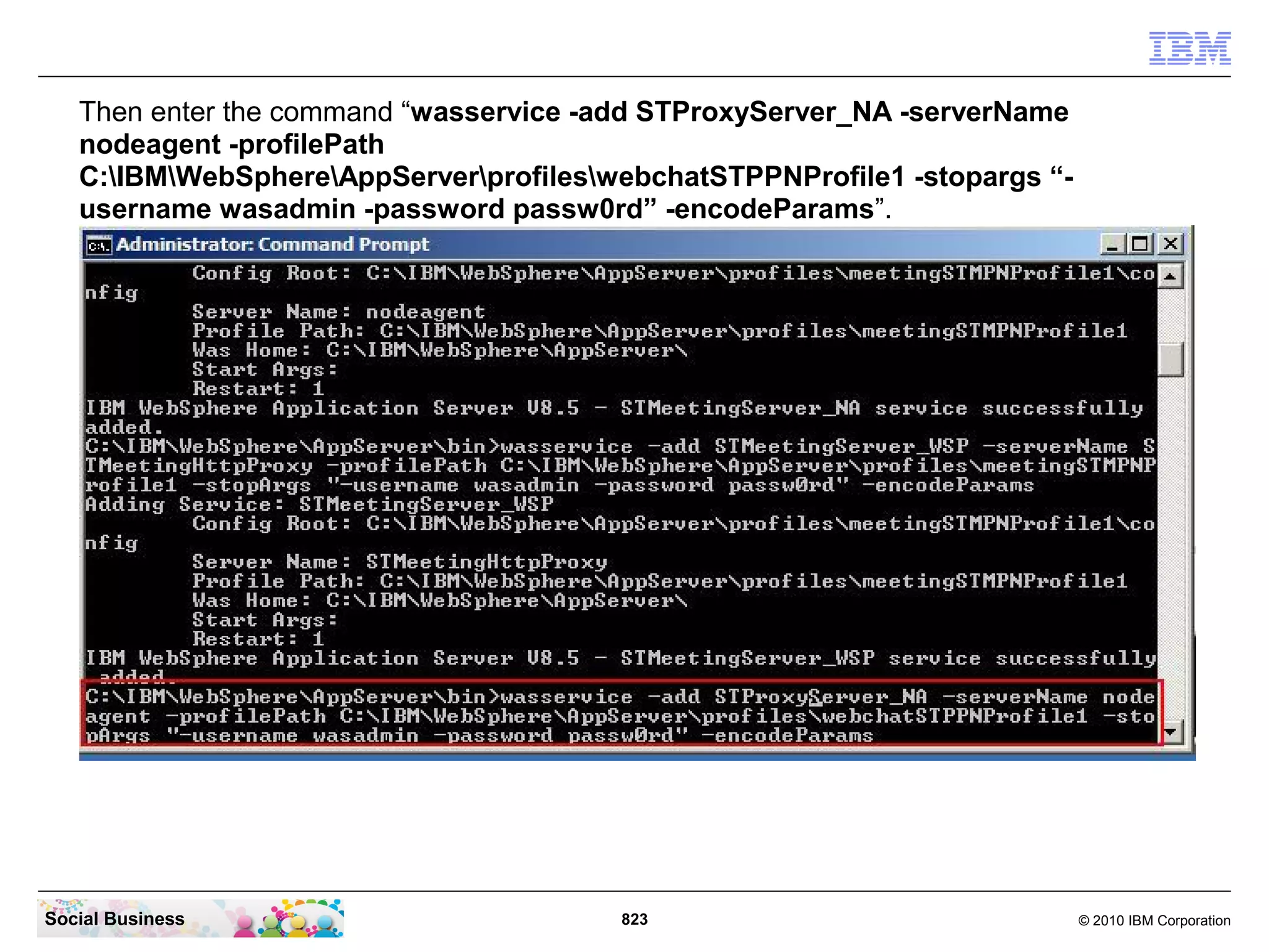 Then enter the command “wasservice -add STProxyServer_NA -serverName
nodeagent -profilePath
C:IBMWebSphereAppServerprofileswebchatSTPPNProfile1 -stopargs “username wasadmin -password passw0rd” -encodeParams”.

Social Business

823

© 2010 IBM Corporation

 