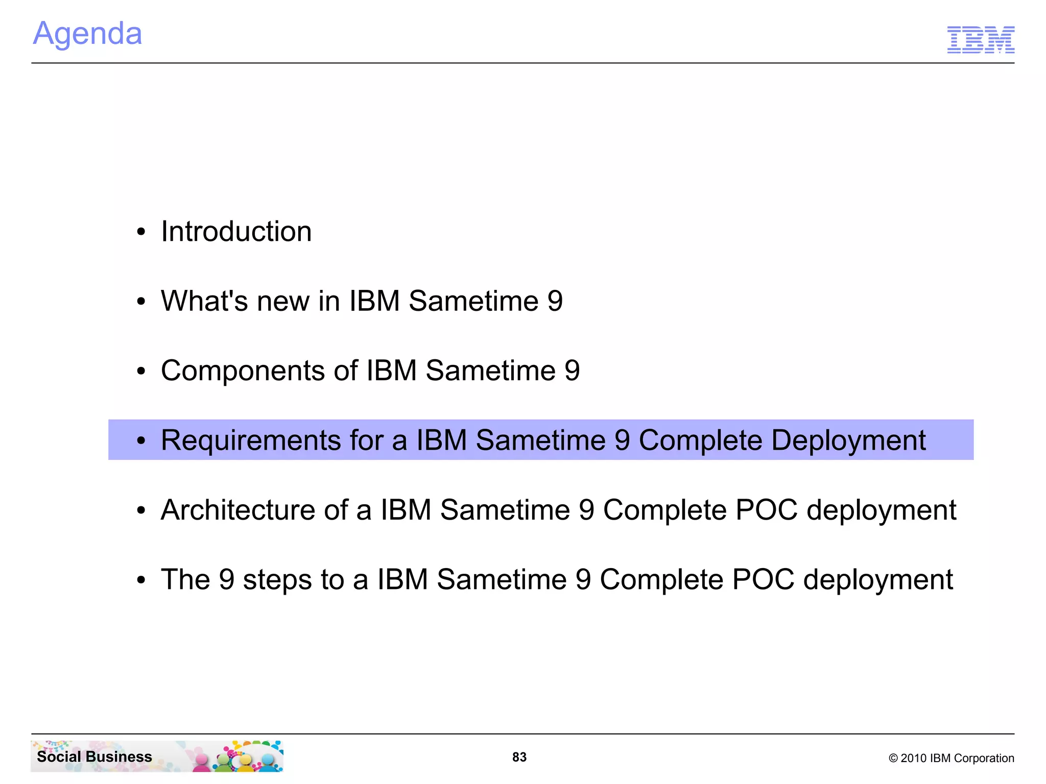 Agenda

●

Introduction

●

What's new in IBM Sametime 9

●

Components of IBM Sametime 9

●

Requirements for a IBM Sametime 9 Complete Deployment

●

Architecture of a IBM Sametime 9 Complete POC deployment

●

The 9 steps to a IBM Sametime 9 Complete POC deployment

Social Business

83

© 2010 IBM Corporation

 