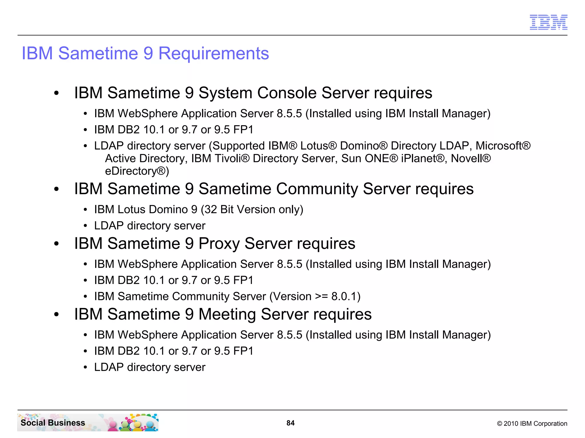 IBM Sametime 9 Requirements
●

IBM Sametime 9 System Console Server requires
●
●
●

●

IBM Sametime 9 Sametime Community Server requires
●
●

●

IBM Lotus Domino 9 (32 Bit Version only)
LDAP directory server

IBM Sametime 9 Proxy Server requires
●
●
●

●

IBM WebSphere Application Server 8.5.5 (Installed using IBM Install Manager)
IBM DB2 10.1 or 9.7 or 9.5 FP1
LDAP directory server (Supported IBM® Lotus® Domino® Directory LDAP, Microsoft®
Active Directory, IBM Tivoli® Directory Server, Sun ONE® iPlanet®, Novell®
eDirectory®)

IBM WebSphere Application Server 8.5.5 (Installed using IBM Install Manager)
IBM DB2 10.1 or 9.7 or 9.5 FP1
IBM Sametime Community Server (Version >= 8.0.1)

IBM Sametime 9 Meeting Server requires
●
●
●

Social Business

IBM WebSphere Application Server 8.5.5 (Installed using IBM Install Manager)
IBM DB2 10.1 or 9.7 or 9.5 FP1
LDAP directory server

84

© 2010 IBM Corporation

 