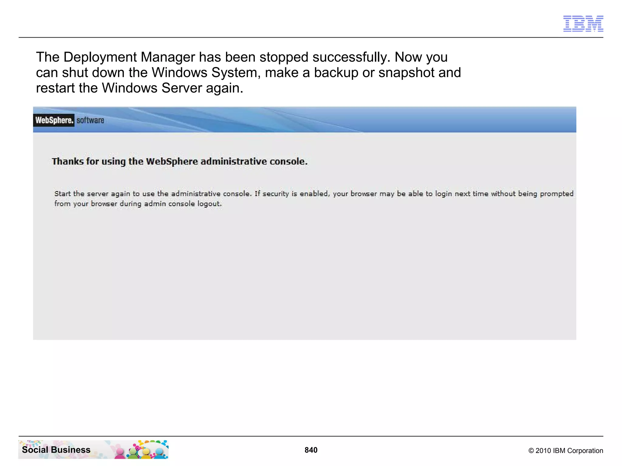 The Deployment Manager has been stopped successfully. Now you
can shut down the Windows System, make a backup or snapshot and
restart the Windows Server again.

Social Business

840

© 2010 IBM Corporation

 