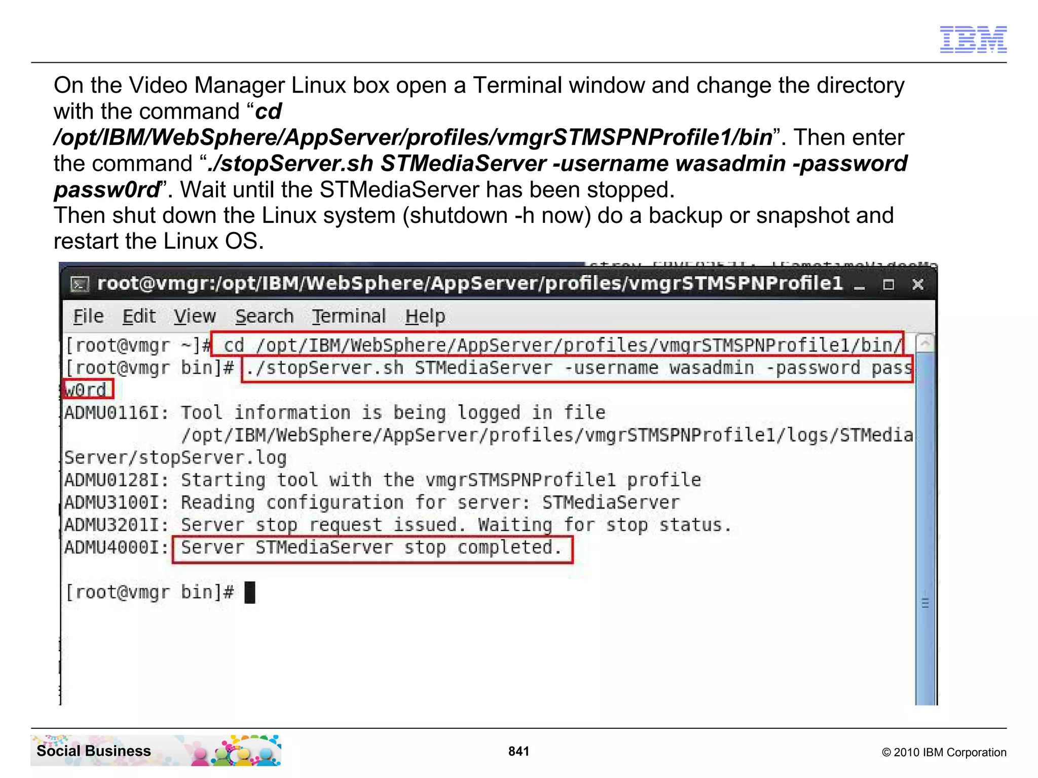 On the Video Manager Linux box open a Terminal window and change the directory
with the command “cd
/opt/IBM/WebSphere/AppServer/profiles/vmgrSTMSPNProfile1/bin”. Then enter
the command “./stopServer.sh STMediaServer -username wasadmin -password
passw0rd”. Wait until the STMediaServer has been stopped.
Then shut down the Linux system (shutdown -h now) do a backup or snapshot and
restart the Linux OS.

Social Business

841

© 2010 IBM Corporation

 