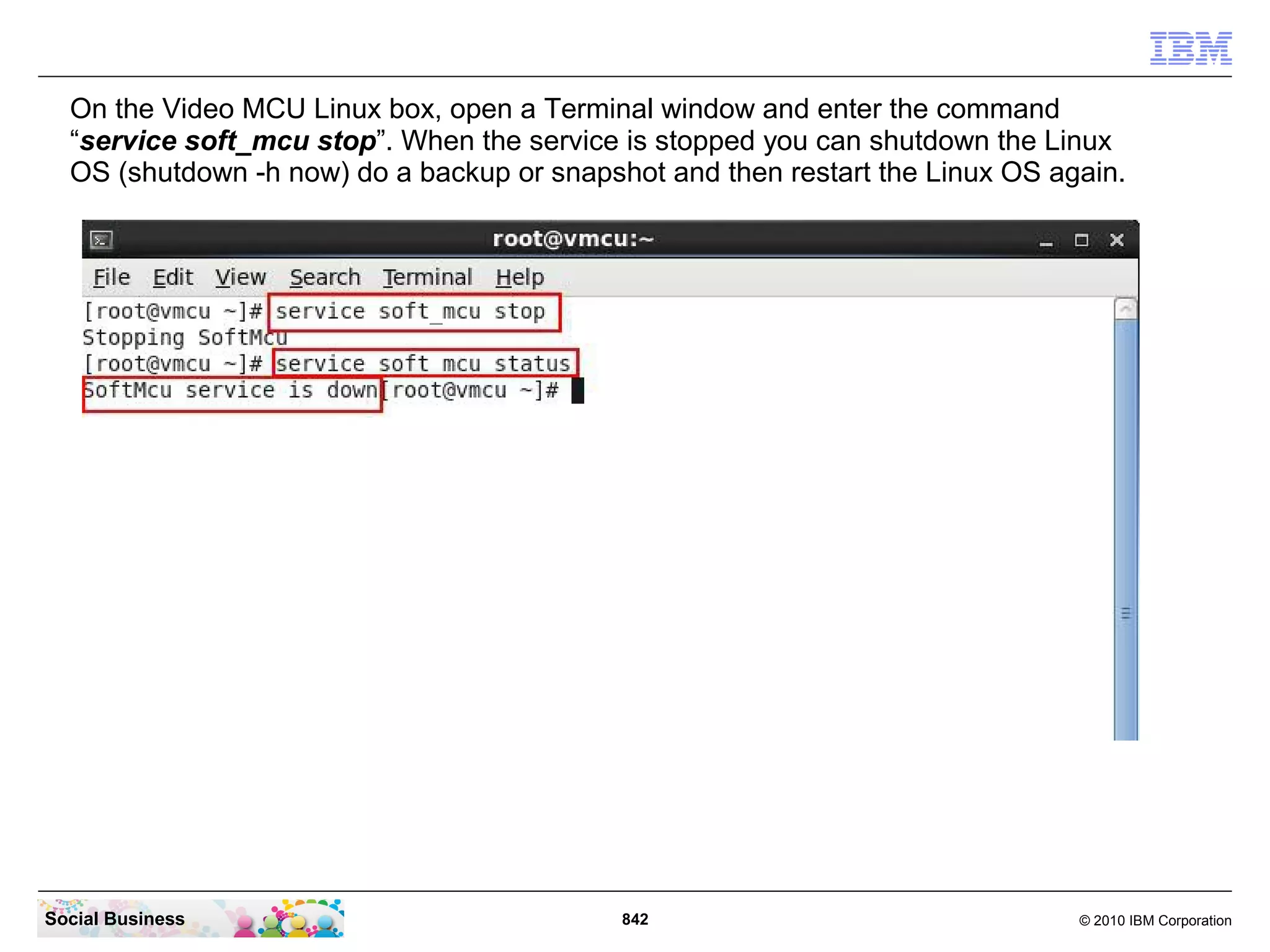 On the Video MCU Linux box, open a Terminal window and enter the command
“service soft_mcu stop”. When the service is stopped you can shutdown the Linux
OS (shutdown -h now) do a backup or snapshot and then restart the Linux OS again.

Social Business

842

© 2010 IBM Corporation

 