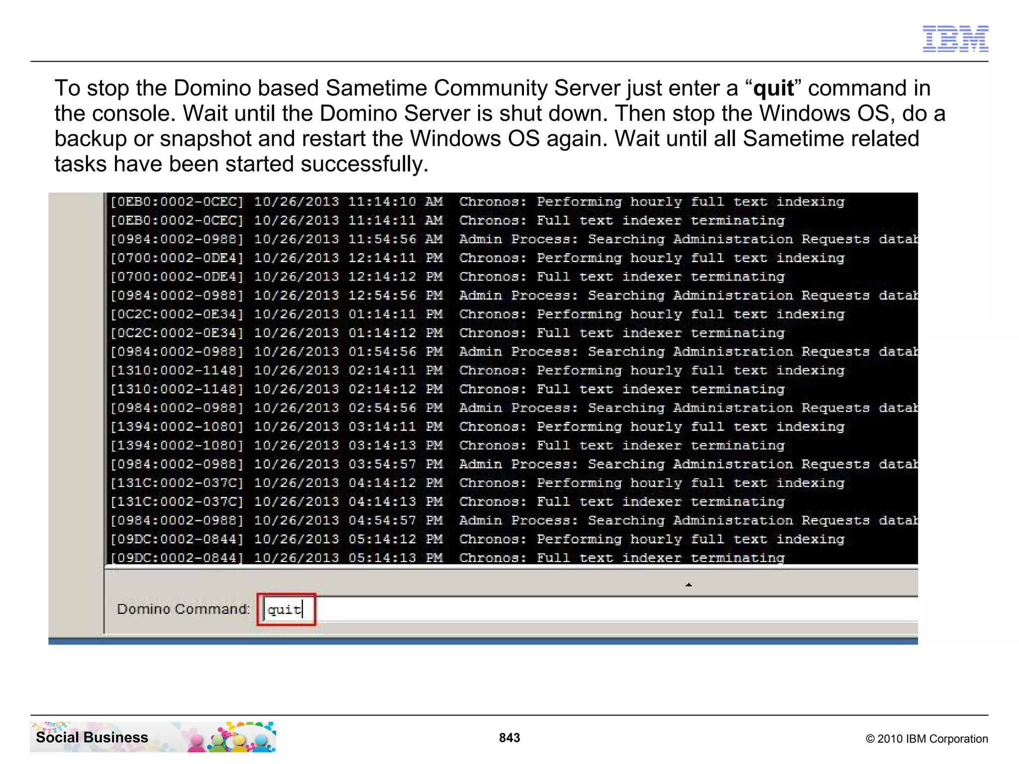 To stop the Domino based Sametime Community Server just enter a “quit” command in
the console. Wait until the Domino Server is shut down. Then stop the Windows OS, do a
backup or snapshot and restart the Windows OS again. Wait until all Sametime related
tasks have been started successfully.

Social Business

843

© 2010 IBM Corporation

 