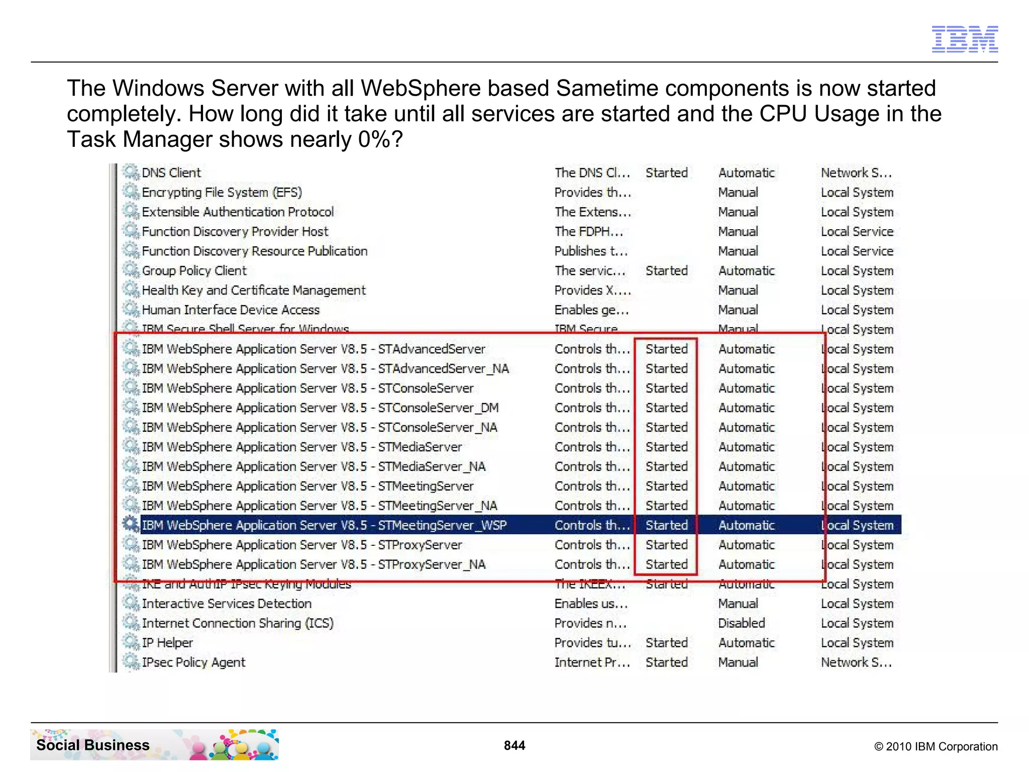 The Windows Server with all WebSphere based Sametime components is now started
completely. How long did it take until all services are started and the CPU Usage in the
Task Manager shows nearly 0%?

Social Business

844

© 2010 IBM Corporation

 