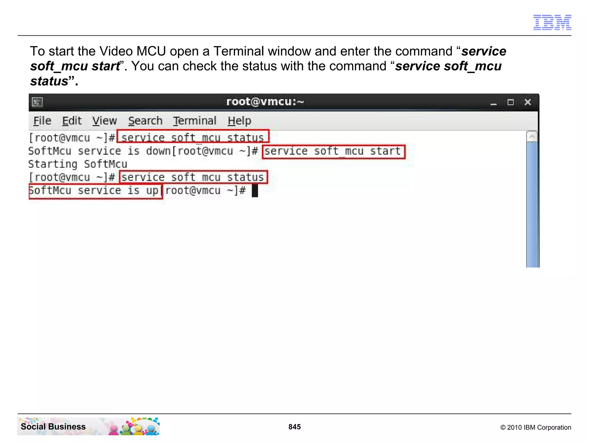 To start the Video MCU open a Terminal window and enter the command “service
soft_mcu start”. You can check the status with the command “service soft_mcu
status”.

Social Business

845

© 2010 IBM Corporation

 