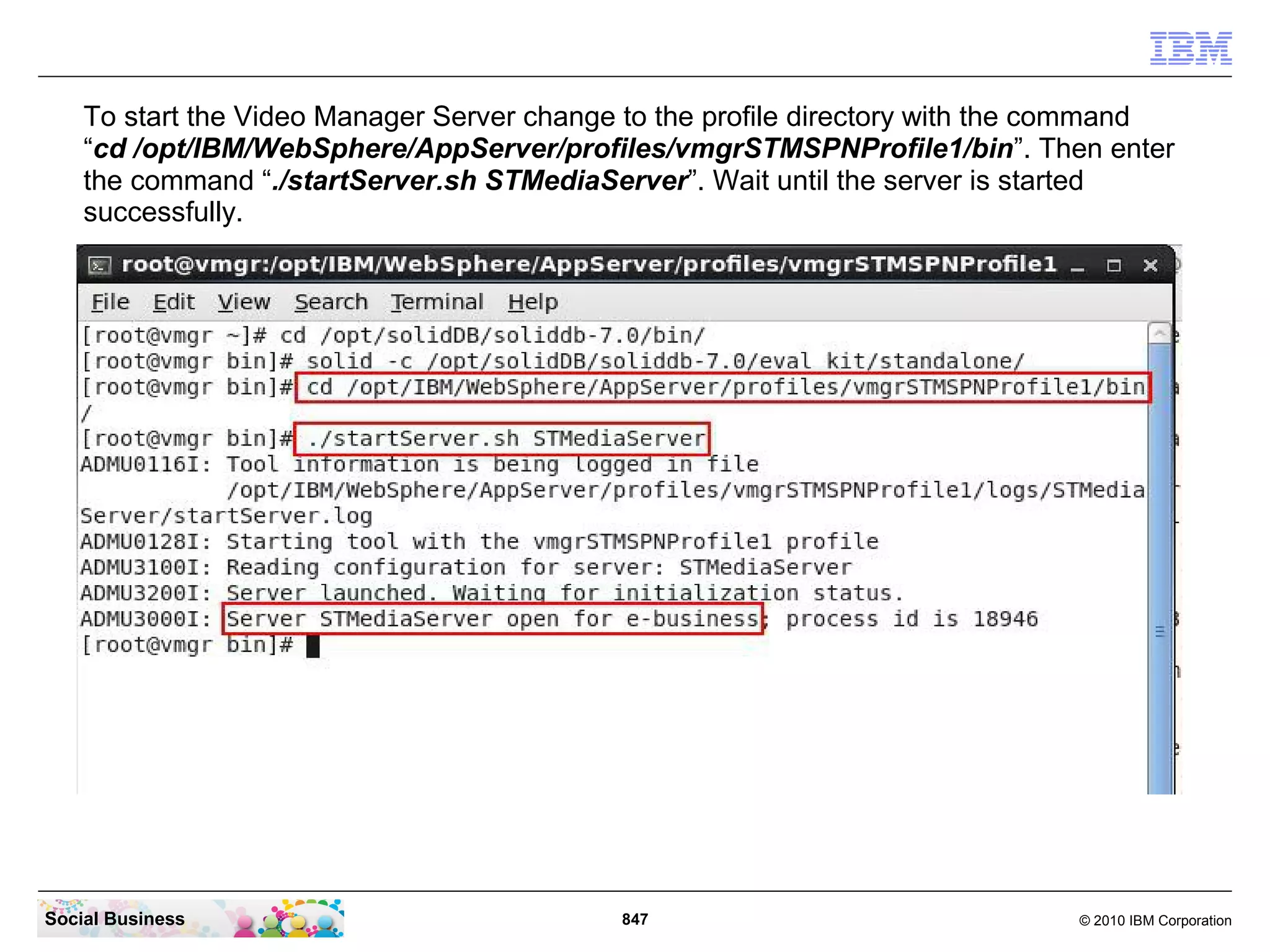 To start the Video Manager Server change to the profile directory with the command
“cd /opt/IBM/WebSphere/AppServer/profiles/vmgrSTMSPNProfile1/bin”. Then enter
the command “./startServer.sh STMediaServer”. Wait until the server is started
successfully.

Social Business

847

© 2010 IBM Corporation

 