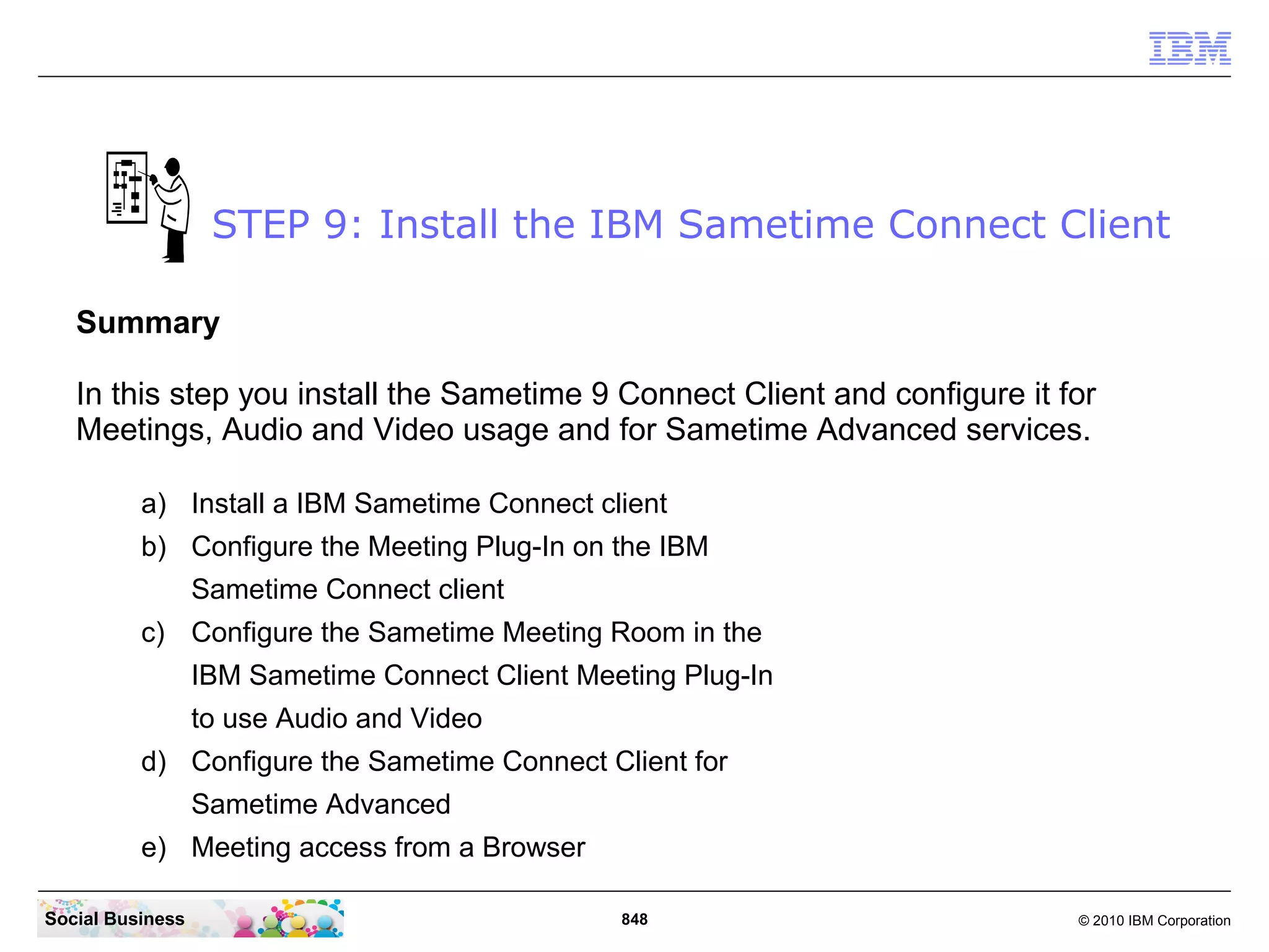STEP 9: Install the IBM Sametime Connect Client
Summary
In this step you install the Sametime 9 Connect Client and configure it for
Meetings, Audio and Video usage and for Sametime Advanced services.
a) Install a IBM Sametime Connect client
b) Configure the Meeting Plug-In on the IBM
Sametime Connect client
c) Configure the Sametime Meeting Room in the
IBM Sametime Connect Client Meeting Plug-In
to use Audio and Video
d) Configure the Sametime Connect Client for
Sametime Advanced
e) Meeting access from a Browser
Social Business

848

© 2010 IBM Corporation

 