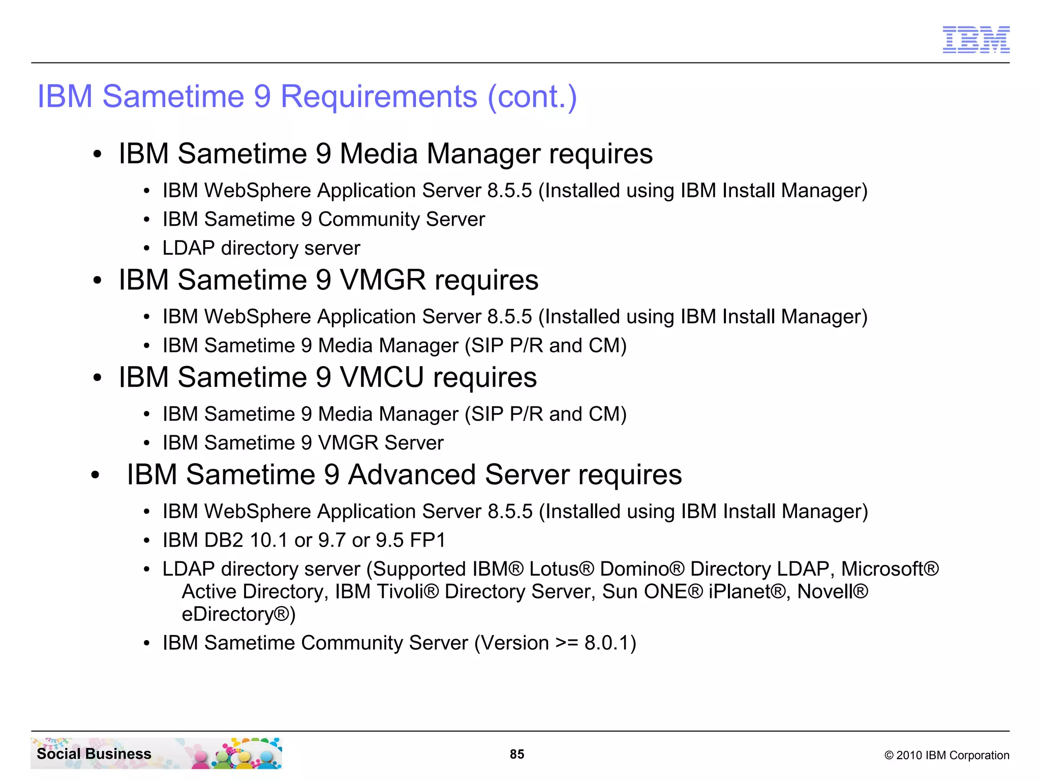 IBM Sametime 9 Requirements (cont.)
●

IBM Sametime 9 Media Manager requires
●
●
●

●

IBM Sametime 9 VMGR requires
●
●

●

IBM WebSphere Application Server 8.5.5 (Installed using IBM Install Manager)
IBM Sametime 9 Media Manager (SIP P/R and CM)

IBM Sametime 9 VMCU requires
●
●

●

IBM WebSphere Application Server 8.5.5 (Installed using IBM Install Manager)
IBM Sametime 9 Community Server
LDAP directory server

IBM Sametime 9 Media Manager (SIP P/R and CM)
IBM Sametime 9 VMGR Server

IBM Sametime 9 Advanced Server requires
●
●
●

●

Social Business

IBM WebSphere Application Server 8.5.5 (Installed using IBM Install Manager)
IBM DB2 10.1 or 9.7 or 9.5 FP1
LDAP directory server (Supported IBM® Lotus® Domino® Directory LDAP, Microsoft®
Active Directory, IBM Tivoli® Directory Server, Sun ONE® iPlanet®, Novell®
eDirectory®)
IBM Sametime Community Server (Version >= 8.0.1)

85

© 2010 IBM Corporation

 