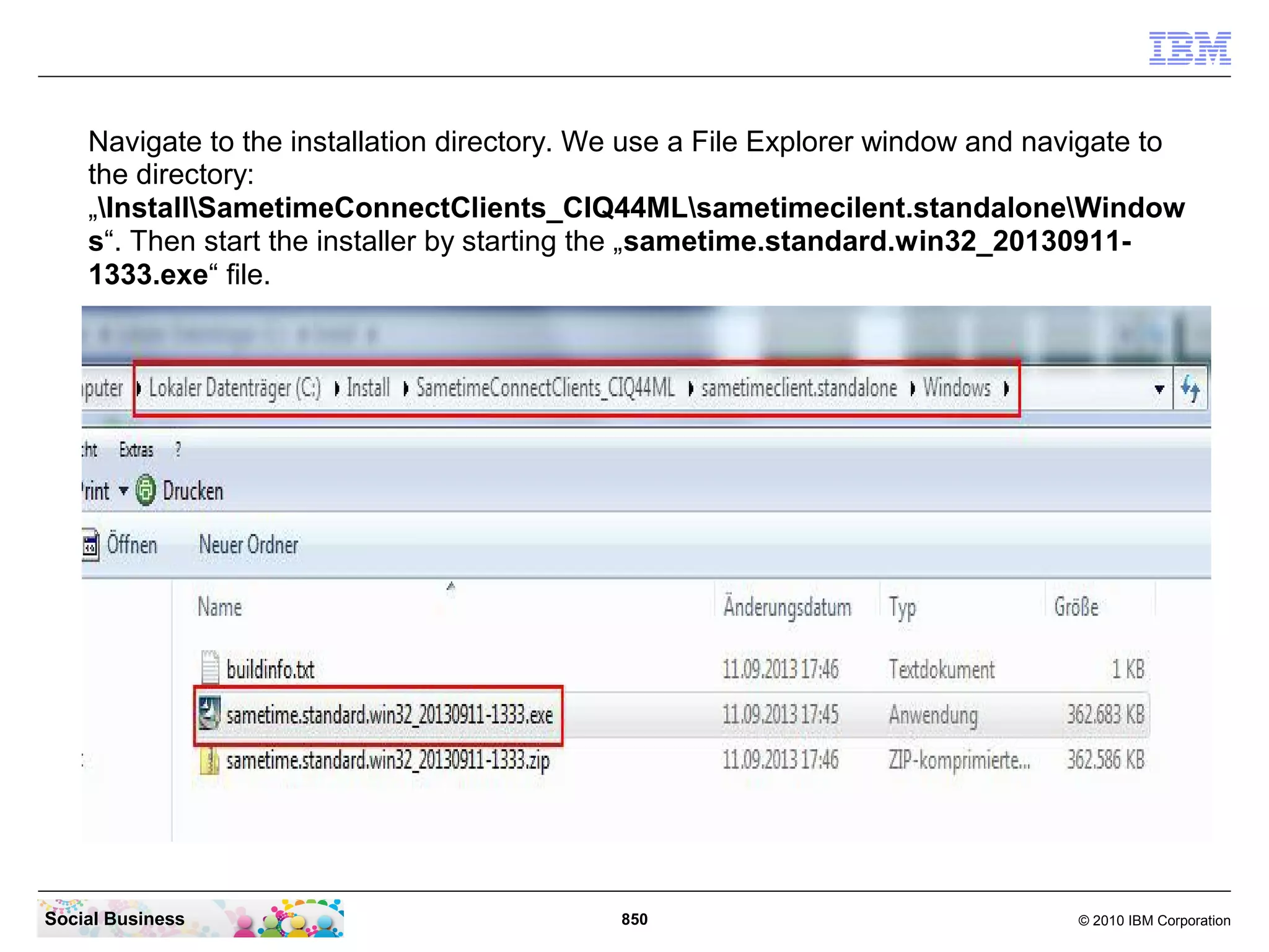 Navigate to the installation directory. We use a File Explorer window and navigate to
the directory:
„InstallSametimeConnectClients_CIQ44MLsametimecilent.standaloneWindow
s“. Then start the installer by starting the „sametime.standard.win32_201309111333.exe“ file.

Social Business

850

© 2010 IBM Corporation

 