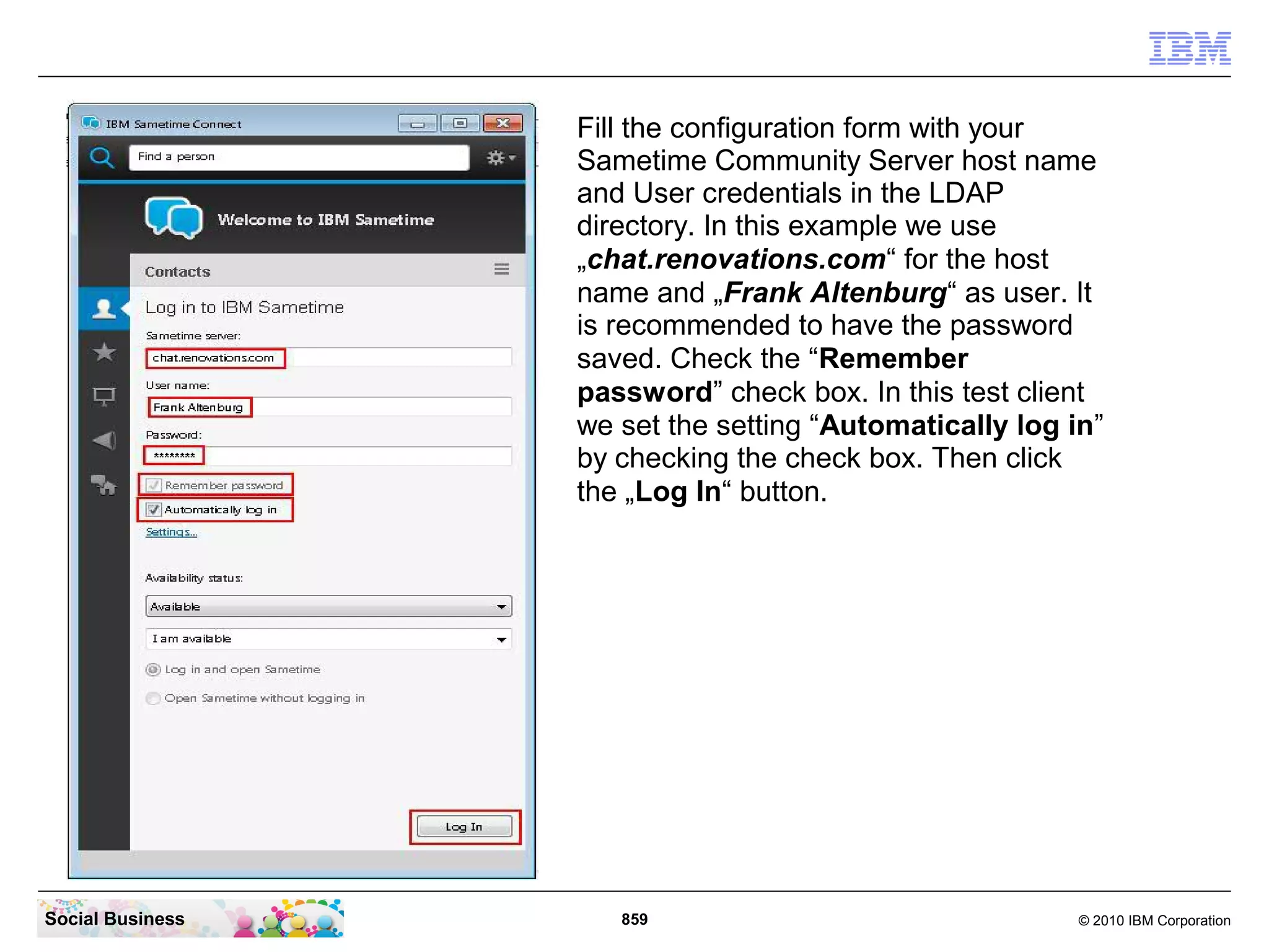 Fill the configuration form with your
Sametime Community Server host name
and User credentials in the LDAP
directory. In this example we use
„chat.renovations.com“ for the host
name and „Frank Altenburg“ as user. It
is recommended to have the password
saved. Check the “Remember
password” check box. In this test client
we set the setting “Automatically log in”
by checking the check box. Then click
the „Log In“ button.

Social Business

859

© 2010 IBM Corporation

 