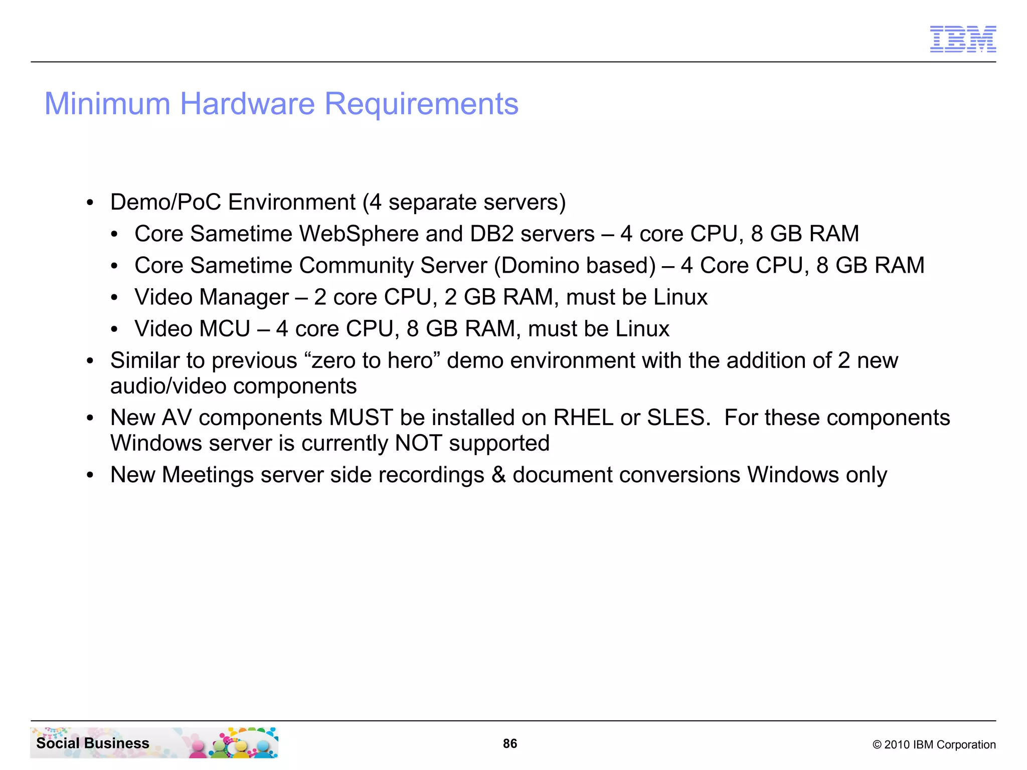 Minimum Hardware Requirements
●

●

●

●

Demo/PoC Environment (4 separate servers)
●
Core Sametime WebSphere and DB2 servers – 4 core CPU, 8 GB RAM
●
Core Sametime Community Server (Domino based) – 4 Core CPU, 8 GB RAM
●
Video Manager – 2 core CPU, 2 GB RAM, must be Linux
●
Video MCU – 4 core CPU, 8 GB RAM, must be Linux
Similar to previous “zero to hero” demo environment with the addition of 2 new
audio/video components
New AV components MUST be installed on RHEL or SLES. For these components
Windows server is currently NOT supported
New Meetings server side recordings & document conversions Windows only

Social Business

86

© 2010 IBM Corporation

 