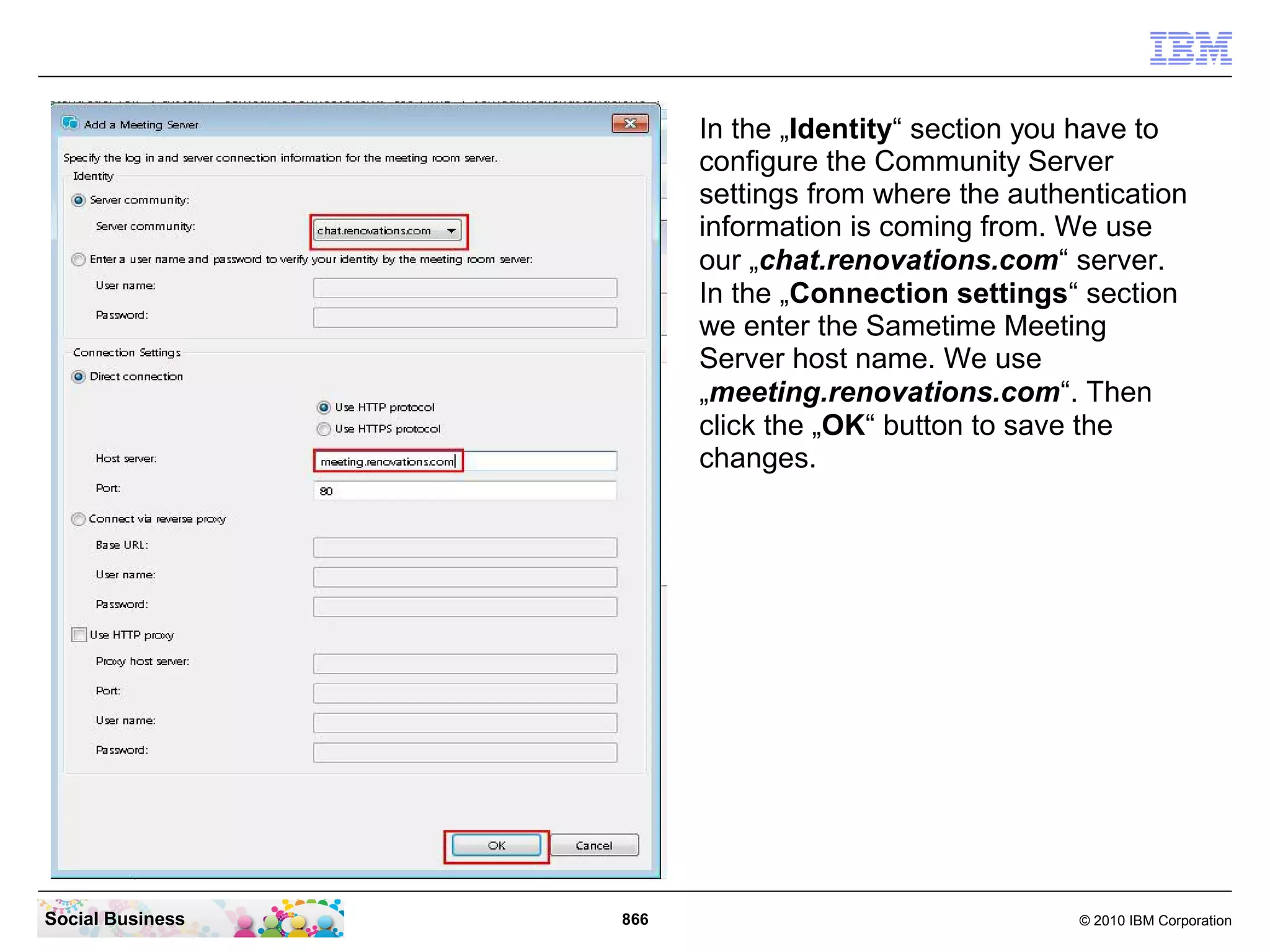 In the „Identity“ section you have to
configure the Community Server
settings from where the authentication
information is coming from. We use
our „chat.renovations.com“ server.
In the „Connection settings“ section
we enter the Sametime Meeting
Server host name. We use
„meeting.renovations.com“. Then
click the „OK“ button to save the
changes.

Social Business

866

© 2010 IBM Corporation

 