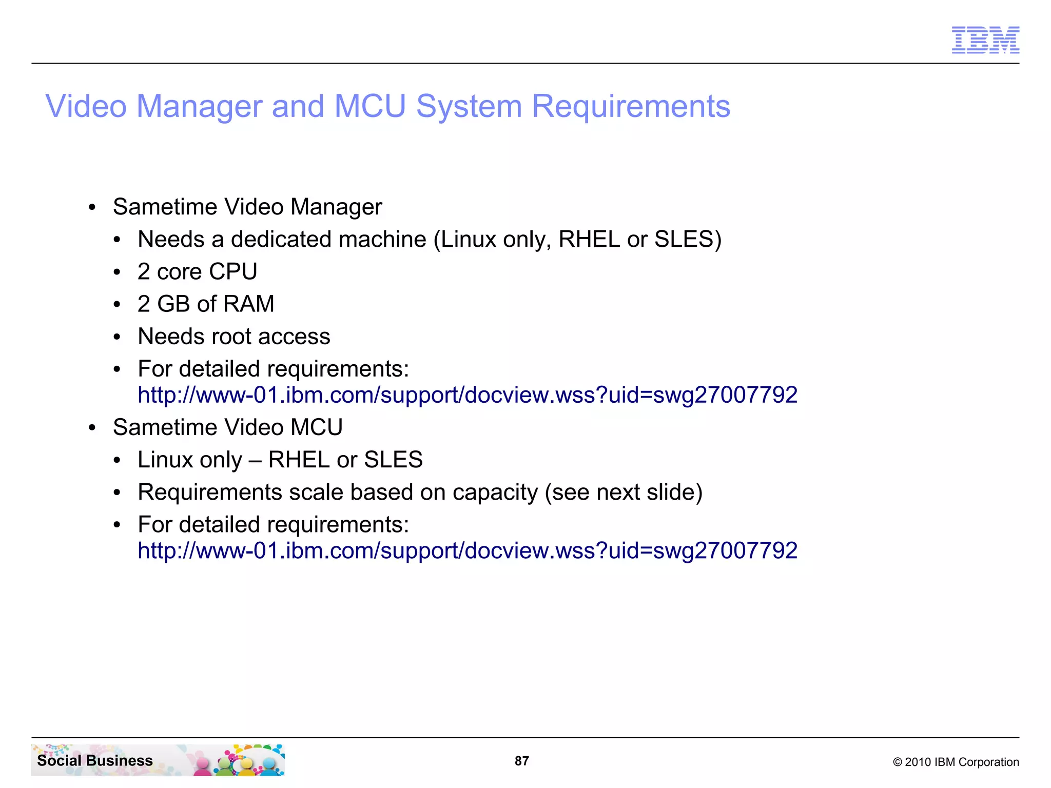 Video Manager and MCU System Requirements
●

●

Sametime Video Manager
●
Needs a dedicated machine (Linux only, RHEL or SLES)
●
2 core CPU
●
2 GB of RAM
●
Needs root access
●
For detailed requirements:
http://www-01.ibm.com/support/docview.wss?uid=swg27007792
Sametime Video MCU
●
Linux only – RHEL or SLES
●
Requirements scale based on capacity (see next slide)
●
For detailed requirements:
http://www-01.ibm.com/support/docview.wss?uid=swg27007792

Social Business

87

© 2010 IBM Corporation

 
