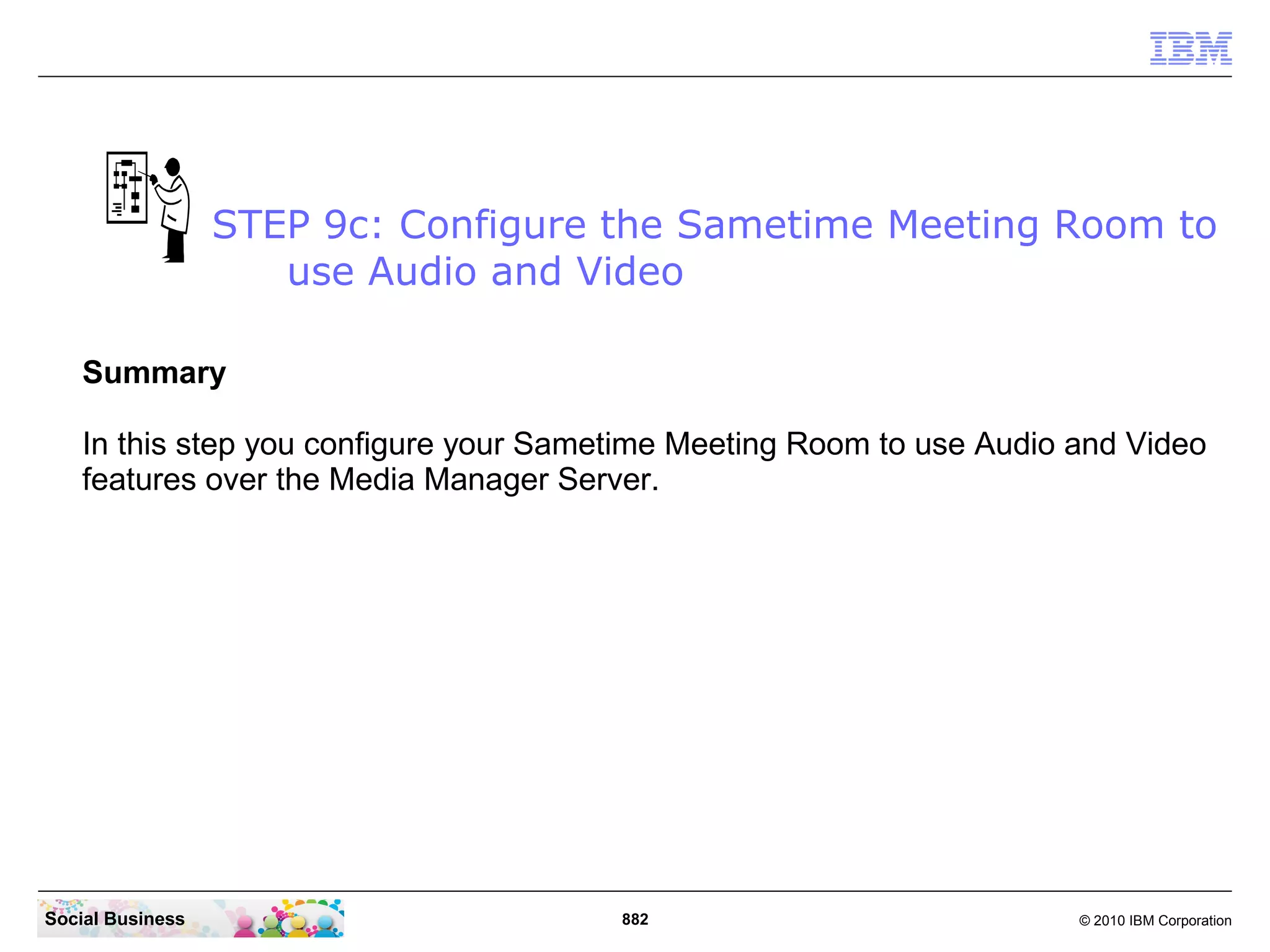 STEP 9c: Configure the Sametime Meeting Room to
use Audio and Video
Summary
In this step you configure your Sametime Meeting Room to use Audio and Video
features over the Media Manager Server.

Social Business

882

© 2010 IBM Corporation

 