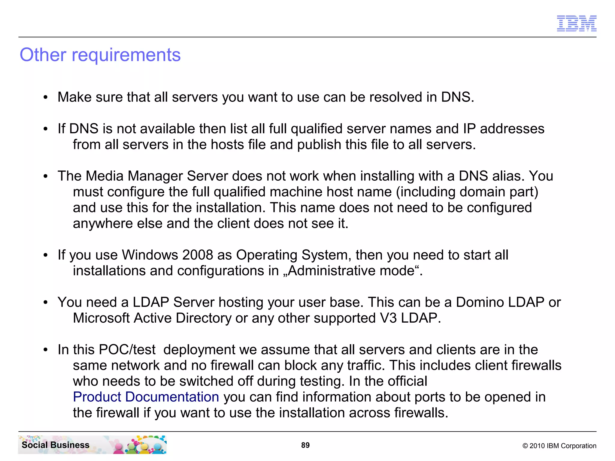 Other requirements
●

●

●

●

●

●

Make sure that all servers you want to use can be resolved in DNS.
If DNS is not available then list all full qualified server names and IP addresses
from all servers in the hosts file and publish this file to all servers.
The Media Manager Server does not work when installing with a DNS alias. You
must configure the full qualified machine host name (including domain part)
and use this for the installation. This name does not need to be configured
anywhere else and the client does not see it.
If you use Windows 2008 as Operating System, then you need to start all
installations and configurations in „Administrative mode“.
You need a LDAP Server hosting your user base. This can be a Domino LDAP or
Microsoft Active Directory or any other supported V3 LDAP.
In this POC/test deployment we assume that all servers and clients are in the
same network and no firewall can block any traffic. This includes client firewalls
who needs to be switched off during testing. In the official
Product Documentation you can find information about ports to be opened in
the firewall if you want to use the installation across firewalls.

Social Business

89

© 2010 IBM Corporation

 